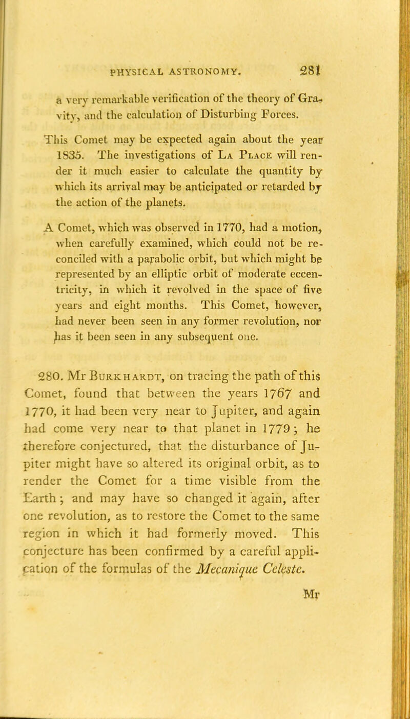 a very remarkable verification of the theory of Gra^ vity, and the calculation of Disturbing Forces. This Comet may be expected again about the year 1835. The investigations of La Place will ren- der it mucli easier to calculate the quantity by w hich its arrival may be anticipated or retarded bj the action of the planets. A Comet, which was observed in 1770, had a motion, when carefully examined, which could not be re- conciled with a parabolic orbit, but which might bp represented by an elliptic orbit of moderate eccen- tricity, in which it revolved in the space of five years and eight months. This Comet, however, had never been seen in any former revolution, nor ihas it been seen in any subsequent one. 280. Mr BuRKHARDT, on tracing the path of this Comet, found that between the years 17^7 and 1770, it had been very near to Jupiter, and again had come very near to that planet in 1779; he therefore conjectured, that the disturbance of Ju- piter might have so altered its original orbit, as to render the Comet for a time visible from the Earth; and may have so changed it again, after one revolution, as to restore the Comet to the same region in which it had formerly moved. This conjecture has been confirmed by a careful appli- pation of the formulas of the Mecanique Celeste. Mr