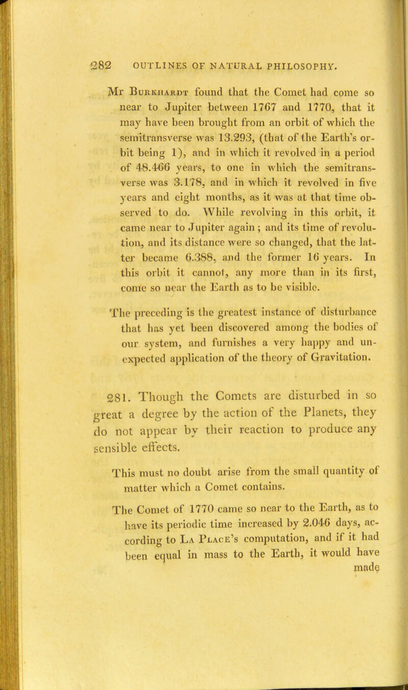 Mr BuRKHARDT found that the Comet had come so near to Jupiter between 17C7 and 1770, that it may have been brought from an orbit of which the semitransverse was 13.293, (that of the Earth's or- bit being 1), and in which it revolved in a period of 48.466 vears, to one in which the semitrans- verse was 3.178, and in which it revolved in five years and eight months, as it was at that time ob- served to do. While revolving in this orbit, it came near to Jupiter again ; and its time of revolu- tion, and its distance were so changed, that the lat- ter became 6.388, and the former 16 years. In this orbit it cannot, any more than in its first, come so near the Earth as to be visible. The preceding is the greatest instance of disturliance that has yet been discovered among the bodies of our system, and furnishes a very ha})py and un- expected application of the theory of Gravitation. 281. Though the Comets are disturbed in so jgreat a degree by the action of the Planets, they do not appear by their reaction to produce any sensible effects. This must no doubt arise from the small quantity of matter which a Comet contains. The Comet of 1770 came so near to the Earth, as to have its periodic time increased by 2.046 days, ac- cording to La Place's computation, and if it had been equal in mass to the Earth, it would have made