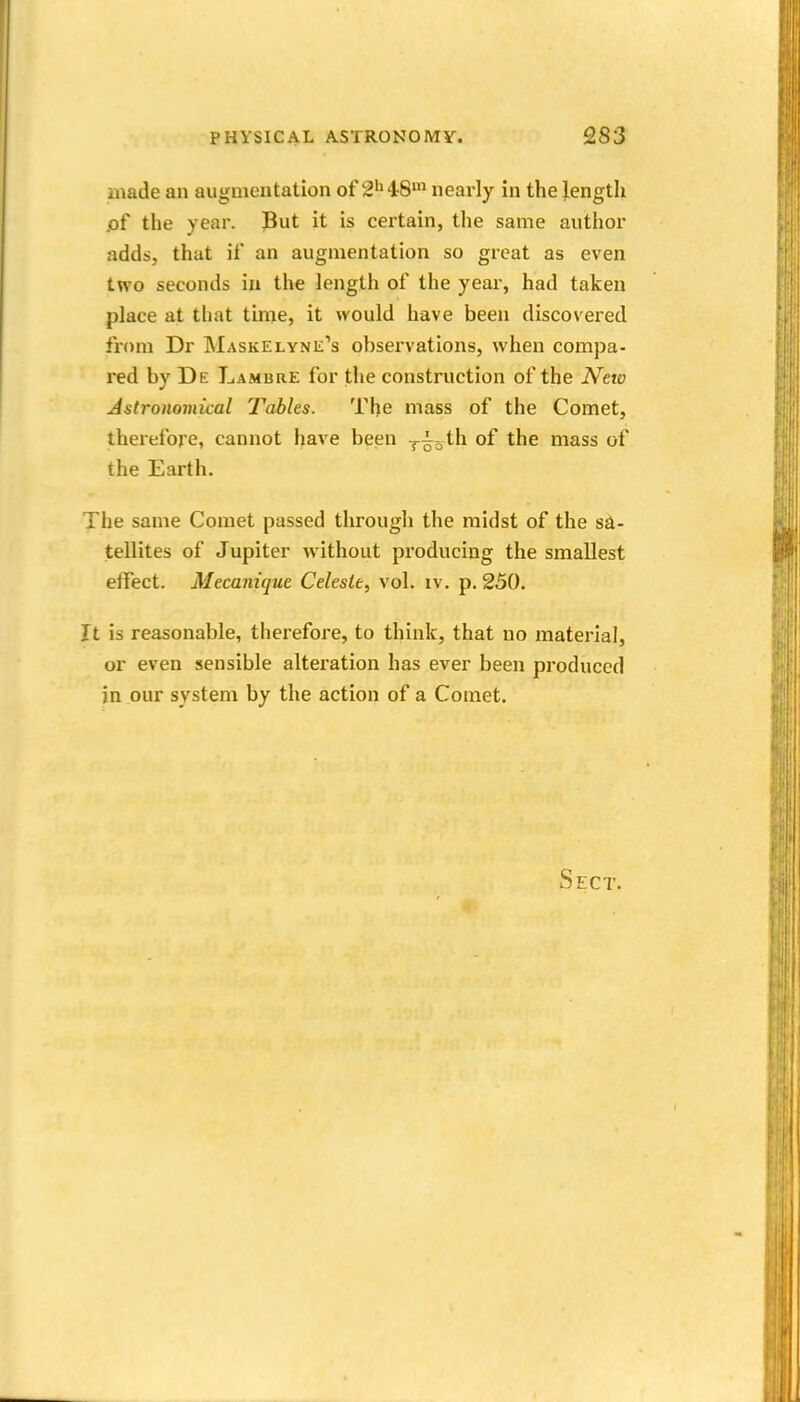 made an augmentation of 2''48' nearly in the length iof the year. Put it is certain, the same author adds, that if an augmentation so great as even two seconds in the length of the year, had taken place at that time, it would have been discovered from Dr Maskelyne's observations, when compa- red by De Lambre for the construction of the N'eio Astronomical Tables. The mass of the Comet, therefore, cannot have been r^o^^ of the mass of the Earth. The same Comet passed through the midst of the sa- tellites of Jupiter without producing the smallest effect. Mecanique Celeste, vol. iv. p. 250. It is reasonable, therefore, to think, that no material, or even sensible alteration has ever been produced in our system by the action of a Comet. Sect.