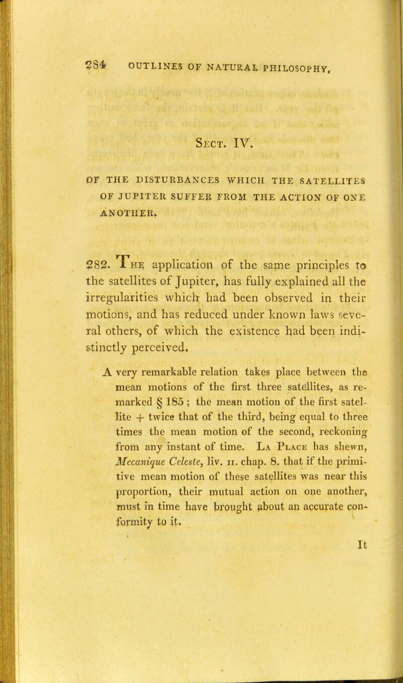 Sect. IV. OF THE DISTURBANCES WHICH THE SATELLITES OF JUPITER SUFFER FROM THE ACTION OF ONE ANOTHER^ 282. The application of the same principles to the satellites of Jupiter, has fully explained all the irregularities which had been observed in their motions, and has reduced under known laws seve- ral others, of which the existence had been indi- stinctly perceived. A very remarkable relation takes place between the mean motions of the first three satellites, as re- marked § 185 ; the mean motion of the first satel- lite + twice that of the third, being equal to three times the mean motion of the second, reckoning from any instant of time. La Place has shewn, Mecaniqiie Celeste, liv. ii. chap. 8. that if the primi- tive mean motion of these satellites was near this proportion, their mutual action on one another, must in time have brought {ibout an accurate con- formity to it. ^ It