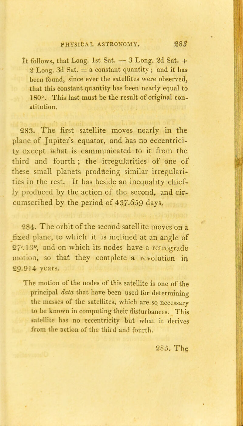 it follows, that Long. 1st Sat. — 3 Long. 2d Sat. + 2 Long. 3d Sat. = a constant quantity; and it has been found, since ever the satellites were observed, that this constant quantity has been nearly equal to 180°. This last must be the result of original con- stitution. 283. The first satellite moves nearly in the plane of Jupiter's equator, and has no eccentrici- ty except what is communicated to it from the third and fourth ; the irregularities of one of these small planets prodftcing similar irregulari- ties in the rest. It has beside an inequality chief- ly produced by the action of the second, and cir- cumscribed by the period of 437.659 days. 284. The orbit of the second satellite moves on a fixed plane, to which it is inclined at an angle of 27'. 13, and on which its nodes have a retrograde motion, so that they complete a revolution in 29.914 years. The motion of the nodes of this satellite is one of the principal data that hare been used for determining the masses of the satellites, which are so necessary to be known in computing their disturbances. This satellite has no eccentricity but what it derives from the action of the third and fourth. 285. The
