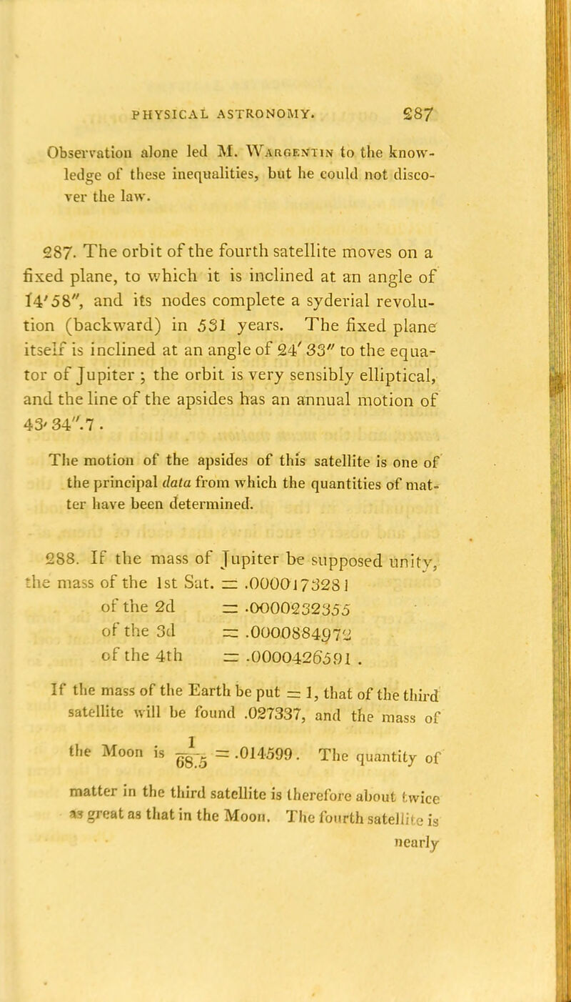 Observation alone led M. WARC.EN'Tm to the know- ledge of these inequalities, but he could not disco- ver the law. 287. The orbit of the fourth satellite moves on a fixed plane, to which it is inclined at an angle of l4'58, and its nodes complete a syderial revolu- tion (backward) in 531 years. The fixed plane itself is inclined at an angle of 24' 3S to the equa- tor of Jupiter ; the orbit is very sensibly elliptical, and the line of the apsides has an annual motion of 43' 34. 7 . The motion of the apsides of this satellite is one of the principal data from which the quantities of mat- ter have been determined. 1288. If the mass of Jupiter be supposed unity, the mass of the 1st Sat. zz .0000J 7328] of the 2d z= -0000232355 of the 3d .0OO088497'J of the 4th =z -0000426591 . If the mass of the Earth be put =: 1, that of the tliii-d satellite will be found .027337, and the mass of the Moon is ^-g--^ = .014599. The quantity of matter in the third satellite is therefore about twice as great as that in the Moon. The fourth satellii e is nearly