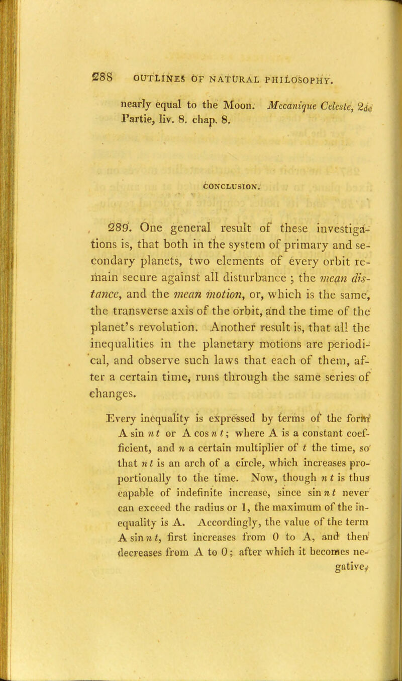 nearly equal to the Moon. Mecanirjue Celeste, 2de Partie, liv. 8, chap. 8. CONCLUSION. 2189'. One general result of these investiga- tions is, that both in the system of primary and se- condary planets, two elements of every orbit re- main secure against all disturbimce ; the meati dfs- tancCy and the mean moiion, or, which is the same, the transverse axis of the orbit, and the time of the planet's revolution. Another result is, that ail the inequalities in the planetary motions are periodi- cal, and observe such laws that each of them, af- ter a certain time, runs through the same series of changes. Every inequality is expressed by ^erms of the forrti' A sin Jit or A cos n t; where A is a constant coef- ficient, and n a certain multiplier of t the time, so' that » Hs an arch of a circle, which increases pro- portionally to the time. Now, though nth thus capable of indefinite increase, since sinwf never can exceed the radius or 1, the maximum of the in- equality is A. Accordingly, the value of the term A sin n t, first increases from 0 to A, and then decreases from A to 0; after which it becomes ne- gativey