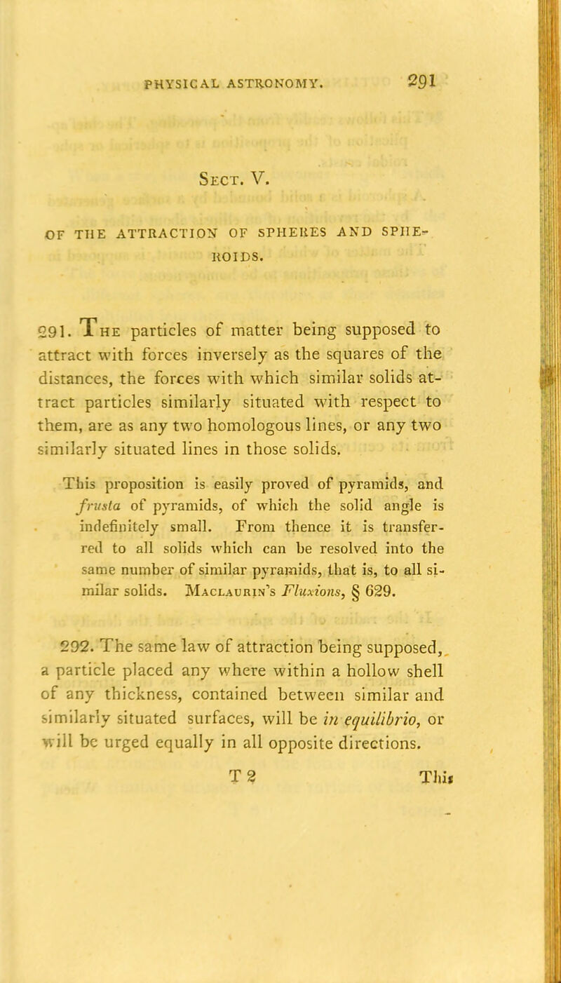 Sect. V. OF THE ATTRACTION OF SPHERES AND SPIIE=- KOIDS. 291. The particles of matter being supposed to attract with forces inversely as the squares of the distances, the forces with which similar solids at- tract particles similarly situated with respect to them, are as any two homologous lines, or any two similarly situated lines in those solids. This proposition is easily proved of pyramids, and frusta of pyramids, of which the solid angle is indefinitely small. From thence it is transfer- red to all solids which can be resolved into the same number of similar pyramids, that is, to all si- milar solids. Maclaurin's Fluxions, § 629. 292. The same law of attraction being supposed,, a particle placed any where within a hollow shell of any thickness, contained between similar and similarly situated surfaces, will be in equilibrio, or will be urged equally in all opposite directions. T ? Thii