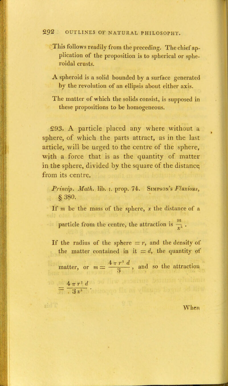 This follows readily from the preceding. The chief ap- plication of the proposition is to spherical or sphe- roidal crusts. A spheroid is a solid bounded by a surface generated by the revolution of an ellipsis about either axis. The matter of which the solids consist, is supposed in these propositions to be homogeneous. 293. A particle placed any where without a sphere, of which the parts attract, as in the last article, will be urged to the centre of the sphere, wjth a force that is as the quantity of matter in the sphere, divided by the square of the distance^ from its centre. Princip. Math. lib. j. prop. 74. Simpson's Fluxions, § 380. If m be the mass of the sphere, x the distance of a 7/1 particle from the centre, the attraction is . If the radius of the sphere — r, and the density of the matter contained in it = d, the quantity of matter, or m = —- , and so the attraction When