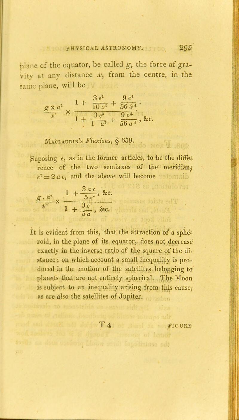 plane of the equator, be called g, the force of gra- vity at any distance 2', from the centre, in the same plane, will be £• X a' —— X 3 9 e* 1 + 77^ + Wx' ^ 56 X* 1 a* 36 a4 Maclaurin's Fluxions, § 659. ^uposing e, as in the former articles, to be the diffe- rence of the two semiaxes of the meridian^ e^ = 2ac, and the above will become , Sac o 2 1 + -T-TJ Sec. g- ^ 5 x' 1 + j|L, &c. 5a It is evident from this, that the attraction of a sphe- roid, in the plane of its equator, does not decrease exactly in the inverse ratio of the square of the di- stance ; on which account a small inequality is pro- duced in the motion of the satellites belonging to planets that are not entirely spherical. The Moon is subject to an inequality arising from tliis cause,- as are also the satellites of Jupiter, T4 tlCUKSi