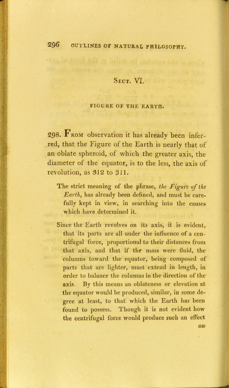 Sect. VX. FlGUllE OF THE EARTfl. 298. From observation it has already bedn infer- red, that the Figure of the Earth is nearly that of an oblate spheroid, of which the greater axis, the diameter of the equator, is to the less, the axis of revolution, as 312 to 3il. The strict meaning of the phrase, the Figure of the Earth, has already been defined, and must be care- fully kept in view, in searching into the causes which have determined it. Since the Earth revolves on its axis, it is evident, that its parts are all under the influence of a cen- trifugal force, proportional to their distances from that axis, and that if the mass were fluid, the columns toward the equator, being composed of parts that are lighter, must extend in length, in order to balance the columns in the direction of the axis. By this means an oblateness or elevation at the equator would be produced, similar, in some de- gree at least, to that which the Earth has been found to possess. Though it is not evident how the centrifugal force would produce such an effect on