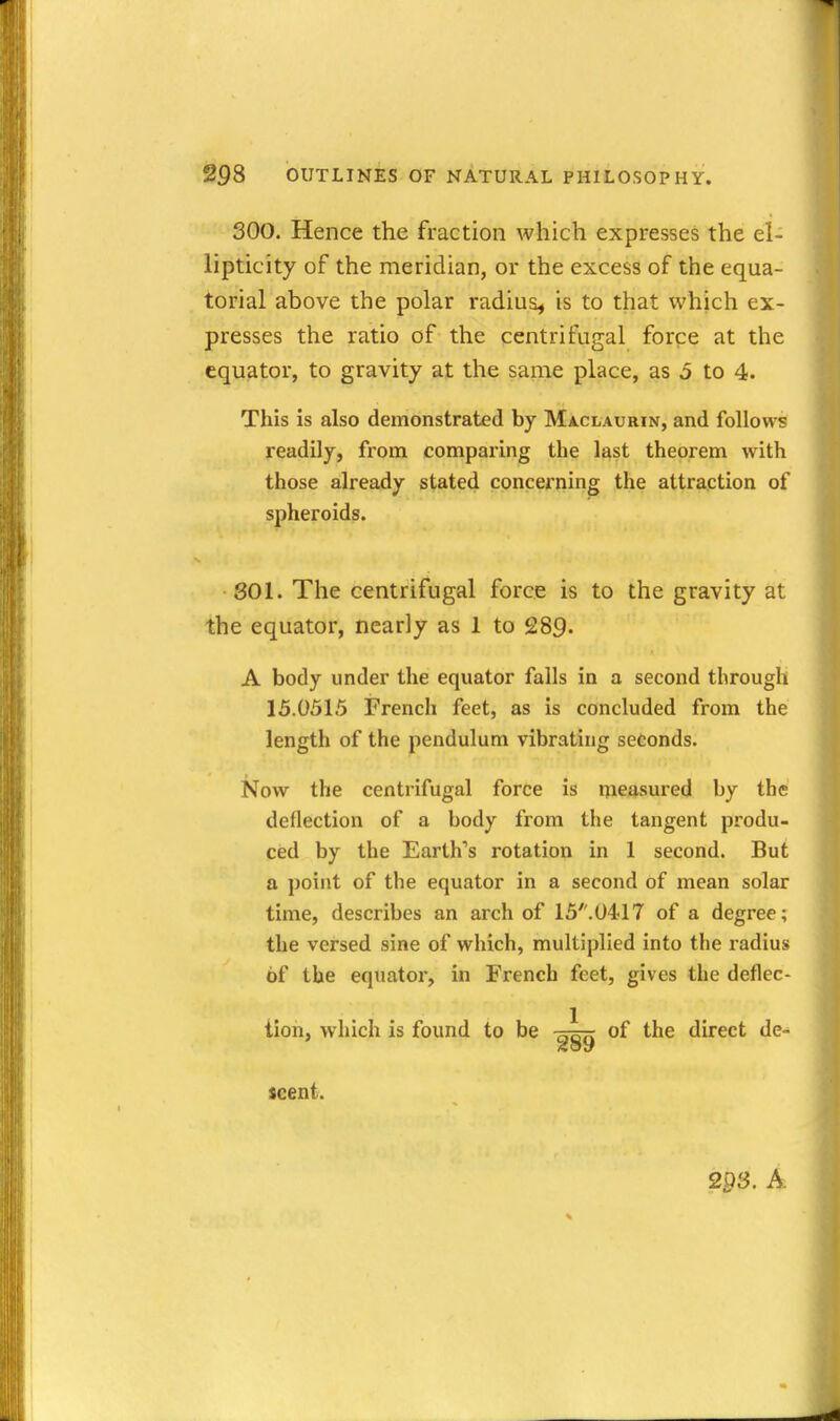 300. Hence the fraction which expresses the el- lipticity of the meridian, or the excess of the equa- torial above the polar radius^ is to that which ex- presses the ratio of the centrifugal force at the equator, to gravity at the same place, as 5 to 4. This is also demonstrated by Maclaurin, and follows readily, from comparing the last theorem with those already stated concerning the attraction of spheroids. 301. The centrifugal force is to the gravity at the equator, nearly as 1 to 289. A body under the equator falls in a second through 15.0515 French feet, as is concluded from the length of the pendulum vibrating seconds. Now the centrifugal force is measured by the deflection of a body from the tangent produ- ced by the Earth's rotation in 1 second. But a point of the equator in a second of mean solar time, describes an arch of 15.U4<17 of a degree; the versed sine of which, multiplied into the radius of the equator, in French feet, gives the deflec- tion, which is found to be t^stt of the direct de- scent. 29s. A