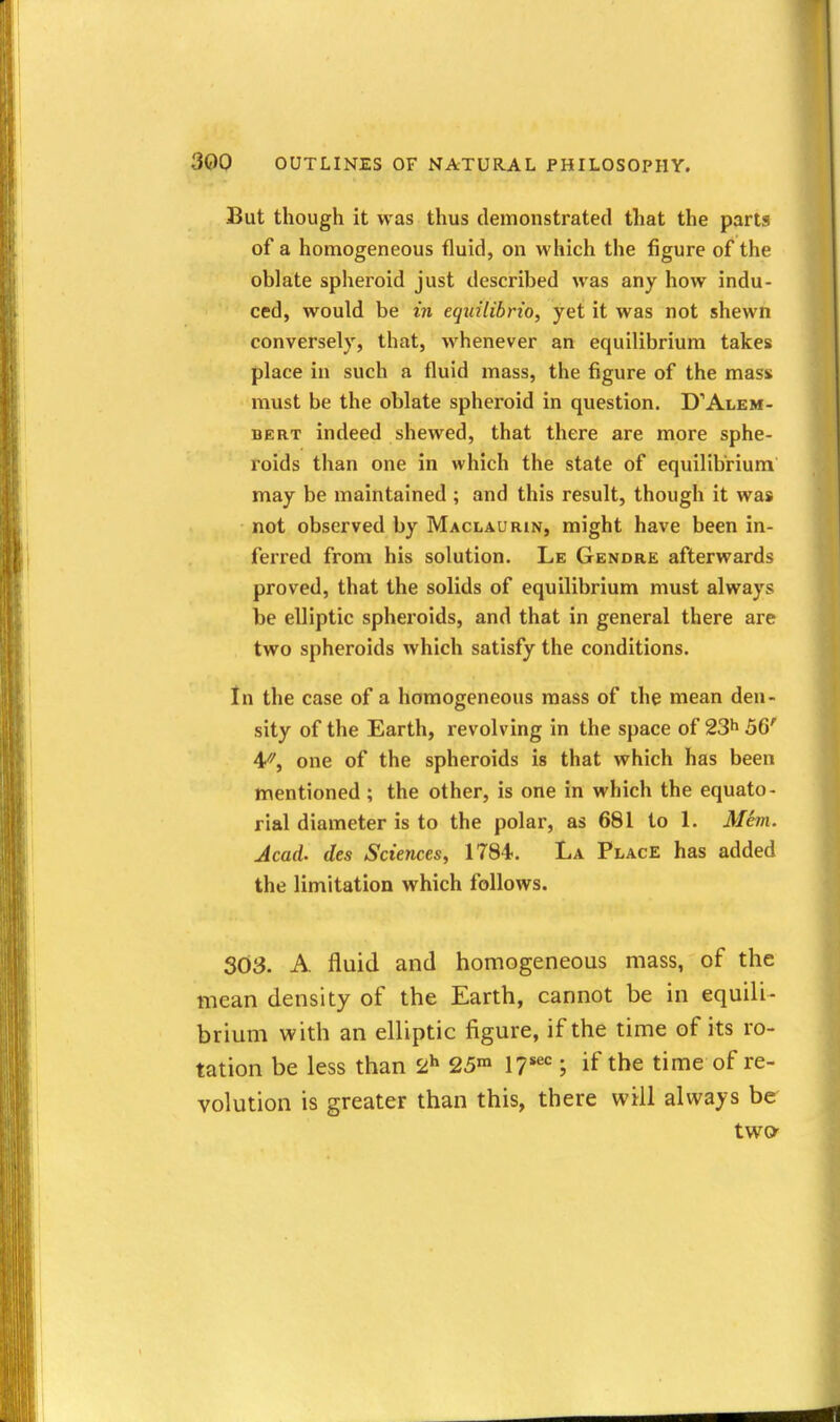 But though it was thus demonstrated that the parts of a homogeneous fluid, on which the figure of the oblate spheroid just described was any how indu- ced, would be in eqiiUibrio, yet it was not shewn conversely, that, whenever an equilibrium takes place in such a fluid mass, the figure of the mass must be the oblate spheroid in question. D'Alem- BERT indeed shewed, that there are more sphe- roids than one in which the state of equilibrium may be maintained ; and this result, though it was not observed by Maclaurin, might have been in- ferred from his solution. Le Gendre afterwards proved, that the solids of equilibrium must always be elliptic spheroids, and that in general there are two spheroids which satisfy the conditions. In the case of a homogeneous mass of the mean den- sity of the Earth, revolving in the space of 23^ 5G' 4''^, one of the spheroids is that which has been mentioned ; the other, is one in which the equato- rial diameter is to the polar, as 681 to 1. Mem. Acad, des Sciences, 1784. La Place has added the limitation which follows. 303. A fluid and homogeneous mass, of the mean density of the Earth, cannot be in equili- brium with an elliptic figure, if the time of its ro- tation be less than 2^ 25™ 1?*^ ; if the time of re- volution is greater than this, there will always be two