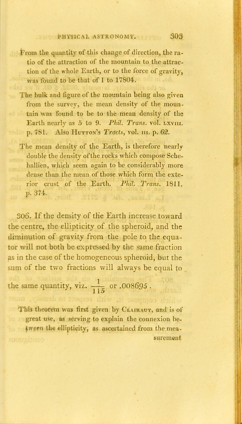 From the quantity of this change of direction, the ra- tio of the attraction of the mountain to the attrac- tion of the whole Earth, or to the force of gravity, was found to be that of 1 to 17804. The bulk and figure of the mountain being also given from the survey, the mean density of the moun- tain was found to be to the mean density of the Earth nearly as 5 to 9. Phil. Trans, vol. lxviii. p. 7S1. Also Hutton's Tracts, vol. iii. p. 62. The mean density of the Earth, is therefore nearly double the density of the rocks which compose Sche- hallien, which seem again to be considerably more dense than the mean of those which form the exte- rior crust of the Earth. Phil. .Trans. 1811, p. 374. 306. If the density of tHe Earth increase toward the centre, the eliipticity of the spheroid, and the diminution of gravity from the pole to the equa- tor will not b(3th be expressed by the same fraction as in the case of the homogeneous spheroid, but the sum of the two fractions will always be equal to the same quantity, viz. -jy^ or .008695 . This theorem was first given by Clairaut, and is of great use, as serving to explain the connexion be- tween the eliipticity, as ascertained from the mea- surement