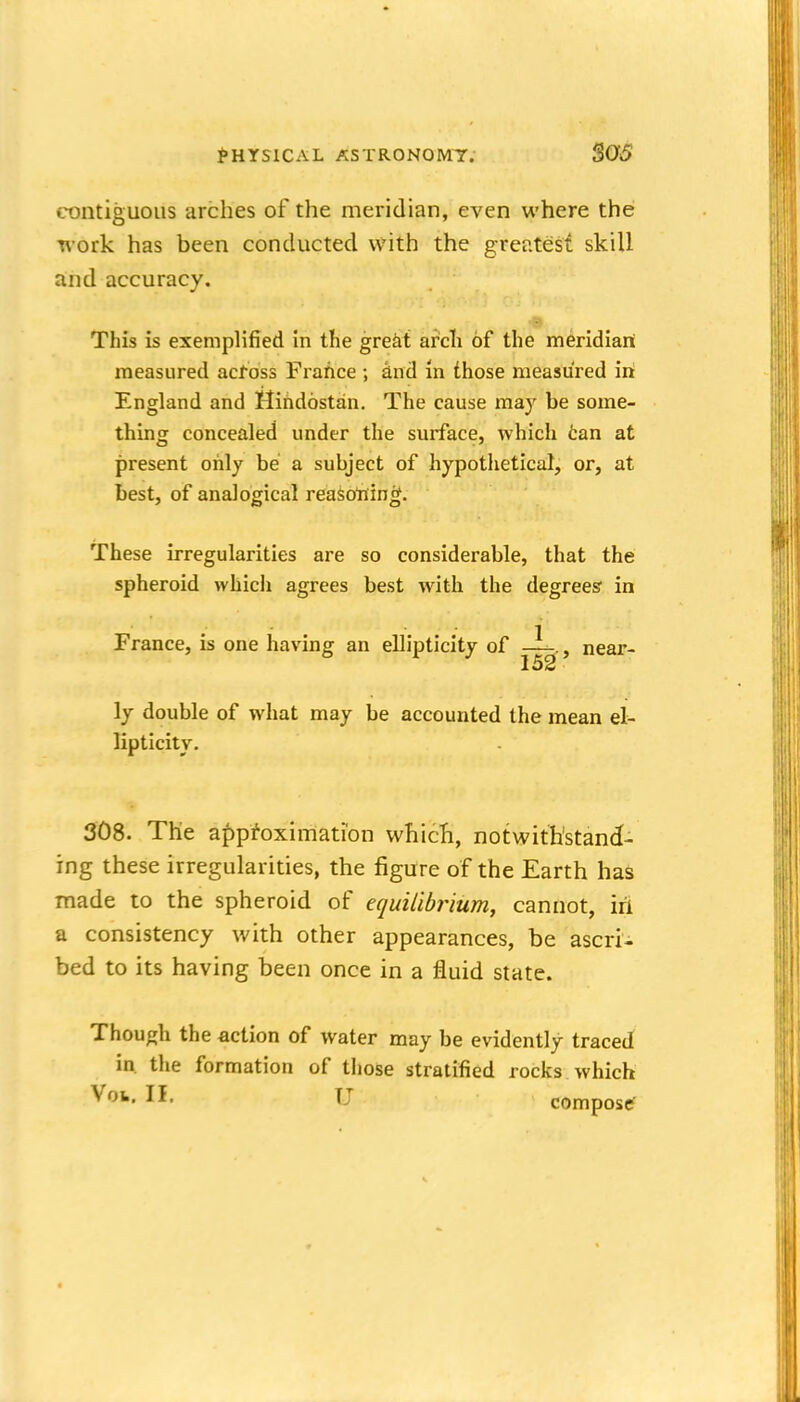contiguous arches of the meridian, even where the T\'ork has been conducted with the greatest skill and accuracy. This is exemplified in the great arcli of the meridian measured across France and in those measured iri England and Mihdostan. The cause may be some- thing concealed under the surface, which fcan at present only be a subject of hypothetical, or, at best, of analogical reasoning. These irregularities are so considerable, that the spheroid which agrees best with the degrees' in France, is one having an ellipticity of —., near- 152 ly double of what may be accounted the mean el- lipticity. 308. The approximation which, notwithstand- ing these irregularities, the figure of the Earth has made to the spheroid of efjuilibrium, cannot, iri a consistency with other appearances, be ascri- bed to its having been once in a fluid state. Though the action of water may be evidently traced in. the formation of those stratified rocks which Voi. II. U compose?