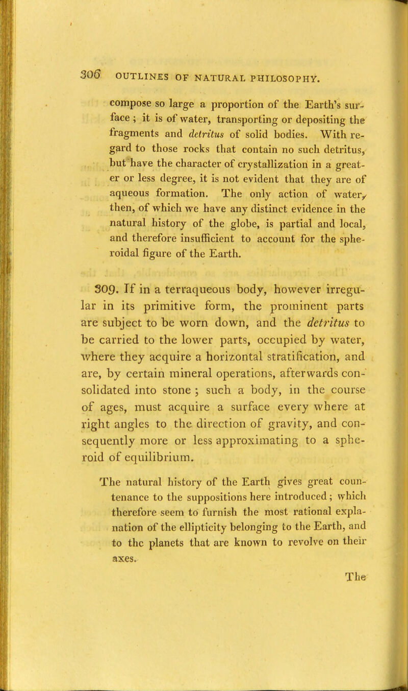 compose so large a proportion of the Earth's sur- face ; it is of water, transporting or depositing the fragments and detritus of solid bodies. With re- gard to those rocks that contain no such detritus, but have the character of crystallization in a great- er or less degree, it is not evident that they are of aqueous formation. The only action of water^ then, of vehich we have any distinct evidence in the natural history of the globe, is partial and local, and therefore insufficient to account for the sphe- roidal figure of the Earth. 309. If in a terraqueous body, however irregu- lar in its primitive form, the prominent parts are subject to be worn down, and the deti'itus to be carried to the lower parts, occupied by water, where they acquire a horizontal stratification, and are, by certain mineral operations, afterwards con- solidated into stone ; such a body, in the course of ages, must acquire a surface every where at right angles to the direction of gravity, and con- sequently more or less approximating to a sphe- roid of equilibrium. The natural history of the Earth gives great coun- tenance to the suppositions here introduced; vyhich therefore seem to furnish the most rational expla- nation of the ellij)ticity belonging to the Earth, and to the planets that are known to revolve on their axes. The