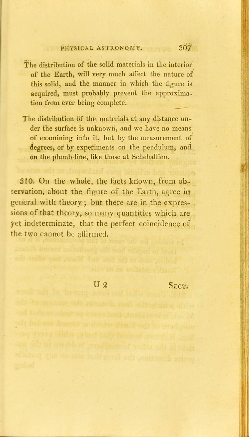 The distribution of the solid materials in the interior of the Earth, will very much affect the nature of this solid, and the manner in which the figure is acquired, must probably prevent the approxima- tion from ever being complete. The distribution of tht materials at any distance un- der the siirface is unknown, and we have no means of examining into it, but by the measurement of degrees, or by experiments on the pendulum, and on the plumb-Iirie, like those at Schehallien. 310. On the whole, the facts kriown, from ob- servation, about the figure of the Earth, agree in -general with theory ; but there are in the expres- sions of that theory, so many quantities which are yet indeterminate, that the perfect coincidence of the two cannot be affirmed. U2 Sect,'