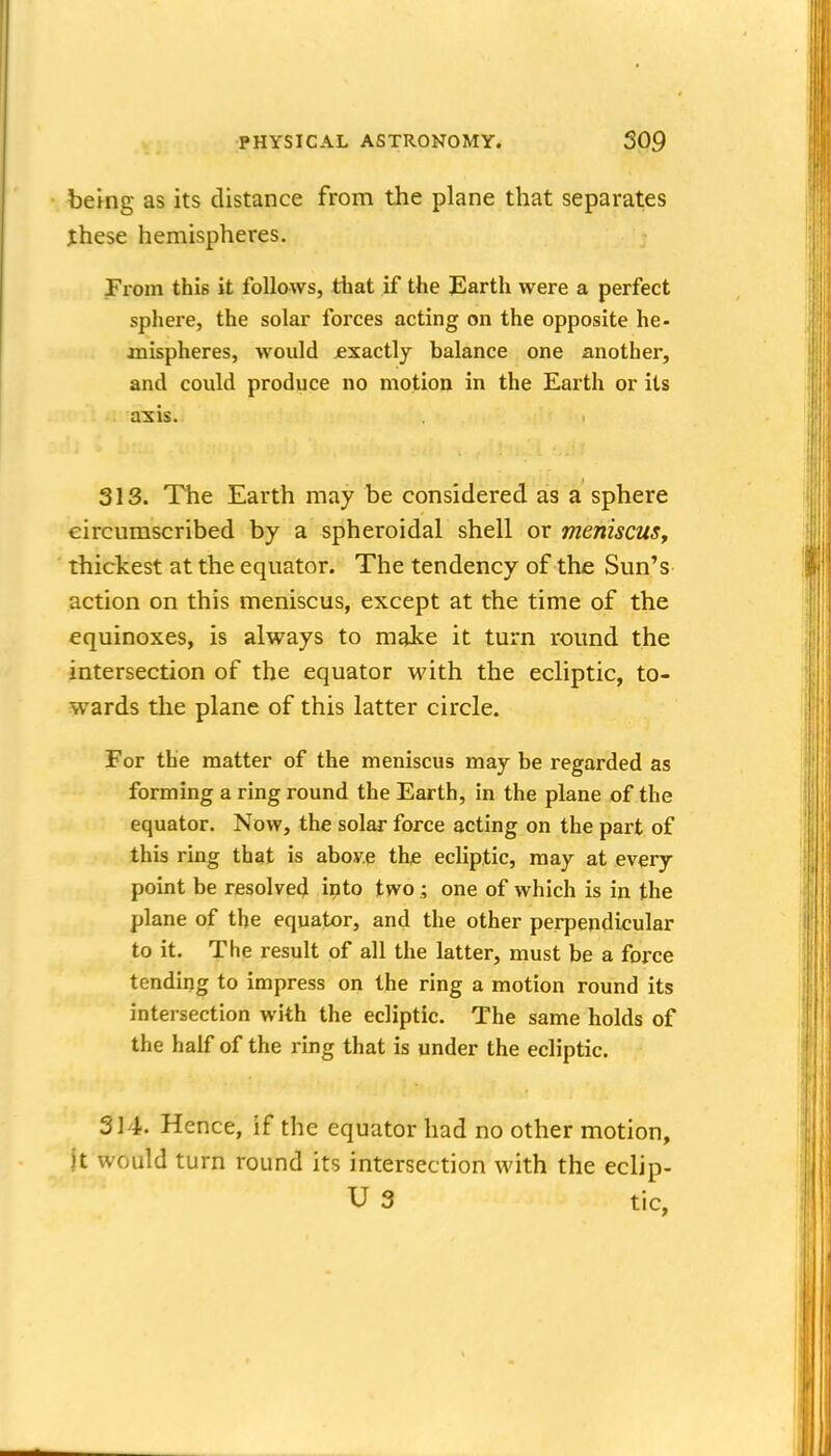 bemg as its distance from the plane that separates these hemispheres. From this it follows, tliat if the Earth were a perfect sphere, the solar forces acting on the opposite he- joaispheres, would jexactly balance one another, and could produce no motion in the Earth or its axis. 313. The Earth may be considered as a sphere circumscribed by a spheroidal shell or meniscuSy thickest at the equator. The tendency of the Sun's action on this meniscus, except at the time of the equinoxes, is always to make it turn round the intersection of the equator with the ecliptic, to- wards the plane of this latter circle. For the matter of the meniscus may be regarded as forming a ring round the Earth, in the plane of the equator. Now, the solar force acting on the part of this ring that is aboy.e the ecliptic, may at every point be resolved into two ; one of which is in the plane of the equator, and the other perpendicular to it. The result of all the latter, must be a force tending to impress on the ring a motion round its intersection with the ecliptic. The same holds of the half of the ring that is under the ecliptic. 314. Hence, if the equator had no other motion, jt would turn round its intersection with the eclip- U 3 tic,