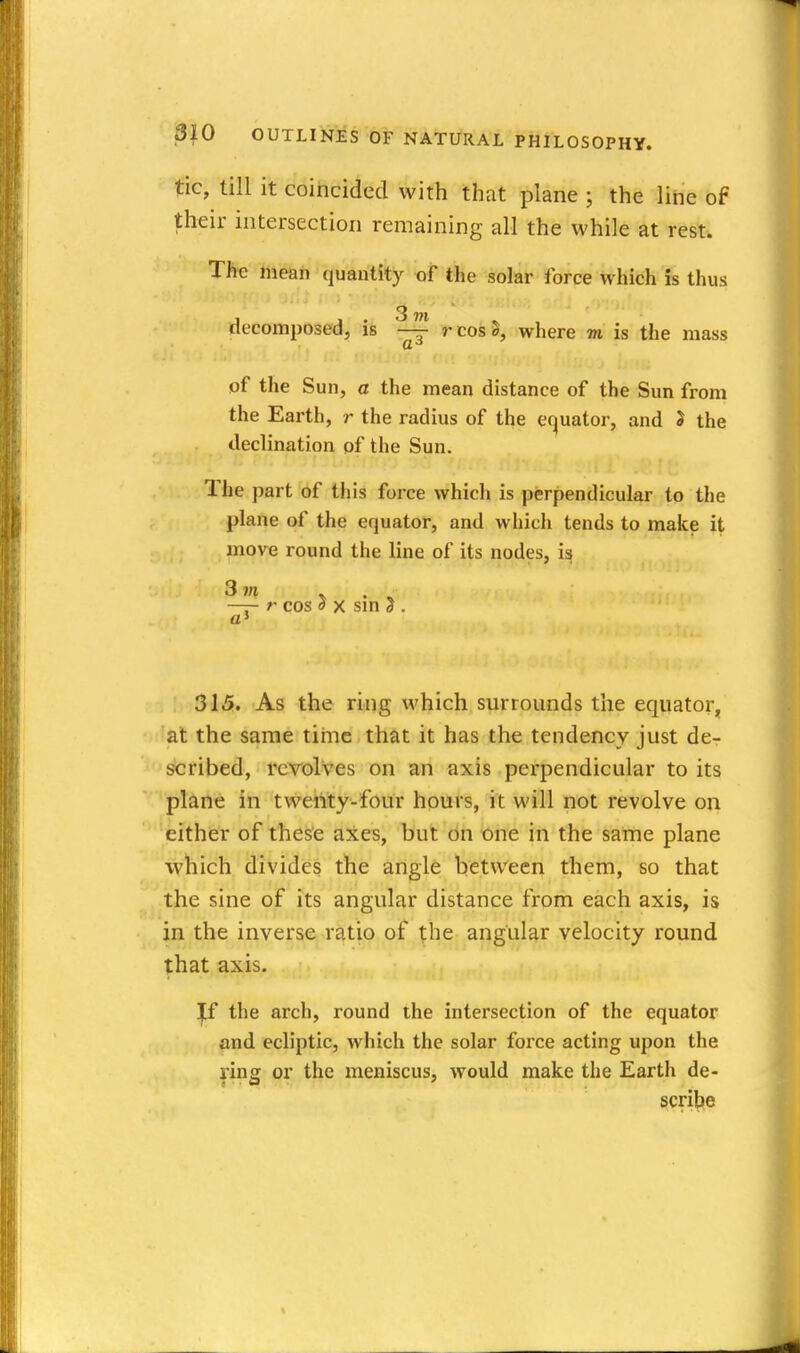 tic, till it coincided with that plane ; the line of their intersection remaining all the while at rest. TJie mean quantity of the solar force which is thus decomposed, is ^ rcosS, where m is the mass of the Sun, a the mean distance of the Sun from the Earth, r the radius of the equator, and J the declination of the Sun. The part of this force which is perpendicular to the plane of the equator, and which tends to make it move round the line of its nodes, is 3»« V . « —— r cos S X smS . a' 315. As the ring which surrounds the equator, at the same tiiiie that it has the tendency just de- scribed, revolves on an axis perpendicular to its plane in twenty-four hours, it will not revolve on 'either of these axes, but On t)ne in the same plane which divides the angle between them, so that the sine of its angular distance from each axis, is in the inverse ratio of the angular velocity round that axis. ^ the arch, round the intersection of the equator and ecliptic, which the solar force acting upon the ring or the meniscus, would make the Earth de- ^cribie