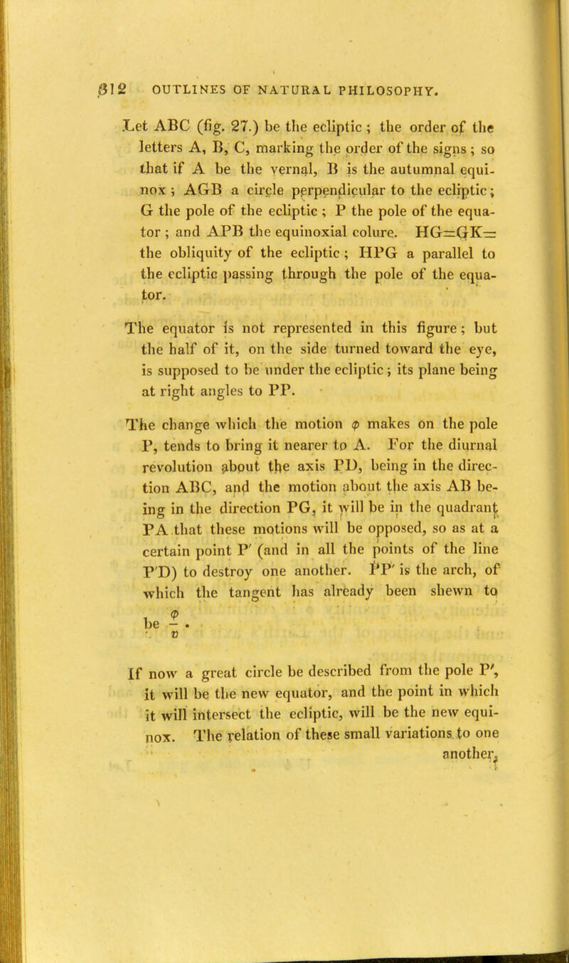 .Let ABC (fig. 27.) be the ecliptic ; the order of the letters A, B, C, marking the order of the signs ; so that if A be the vernEjl, B is the autumnal equi- nox ; AGB a circle perpendicular to the ecliptic; G the pole of the ecliptic ; P the pole of the equa- tor ; and APB the equinoxial colure. HG=QK— the obliquity of the ecliptic ; HPG a parallel to the ecliptic passing through the pole of the equa- tor. The equator Is not represented in this figure; but the half of it, on the side turned toward the eye, is supposed to be under the ecliptic; its plane being at right angles to PP. The change which the motion <p makes on the pole P, tends to bring it nearer to A. For the diurnal revolution about the axis PD, being in the direc- tion ABC, and the motion about the axis AB be- ing in the direction PG, it will be in tlie quadranj; PA that these motions will be opposed, so as at a certain point P' (and in all the points of the line P'D) to destroy one another. PP' is the arch, of which the tangent lias already been shewn to be - . V If now a great circle be described from the pole P', it will be the new equator, and the point in which it will intersect the ecliptic, will be the new equi- nox. The relation of these small variations to one another.