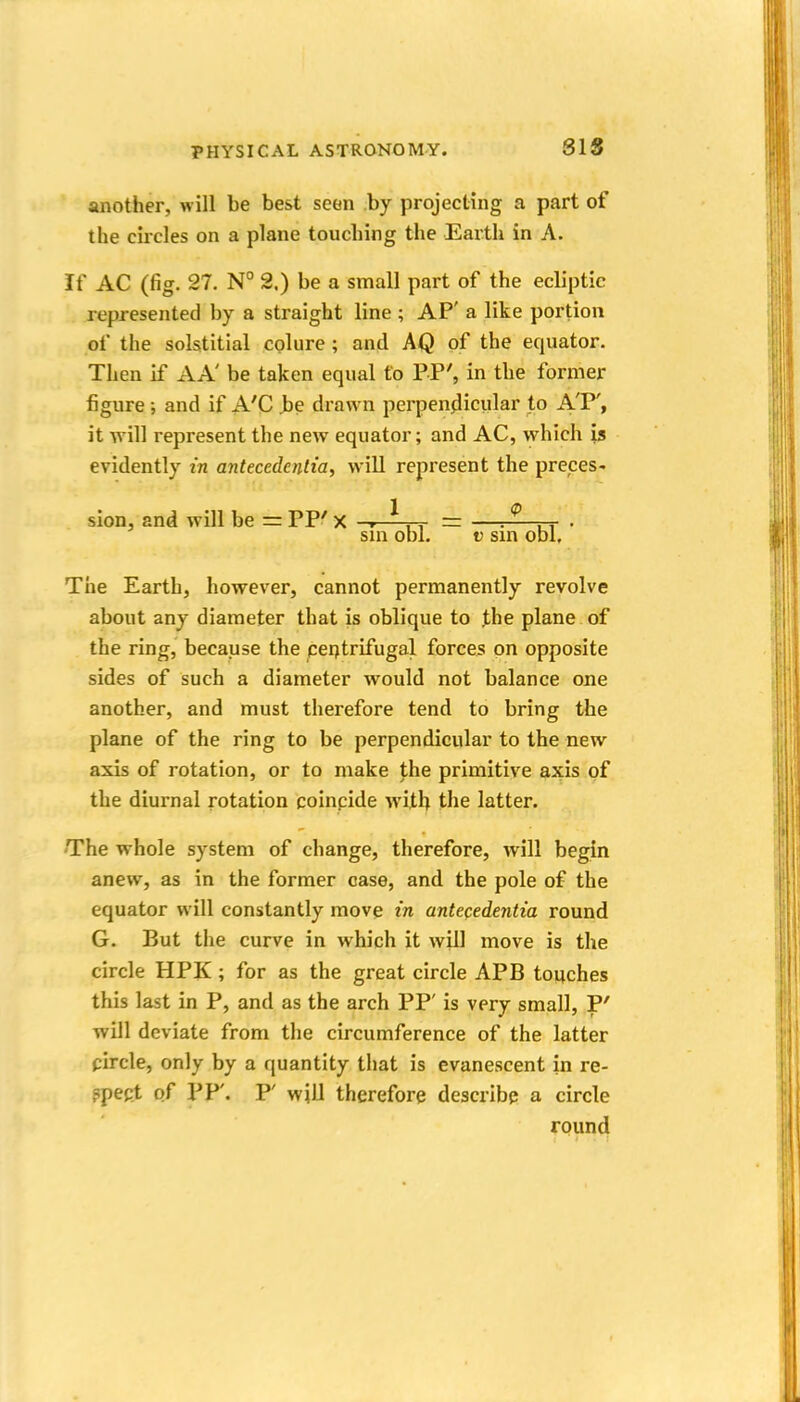 SIS another, will be best seen by projecting a part of the circles on a plane touching the Earth in A. If AC (fig. 27. N° 2.) be a small part of the ecliptic represented by a straight line ; AP' a like portion of the solstitial cglure ; and AQ of the equator. Then if AA' be taken equal to PP', in the former figure; and if A'C ^e drawn perpenjlicular to A'P', it will represent the new equator; and AC, which is evidently in antecedentia, will represent the preceS' sion, and will be =: PP' X r ^ ,, = —r^—rr • sin obi. V sm obi. The Earth, however, cannot permanently revolve about any diameter that is oblique to the plane of the ring, because the qerjtrifugal forces on opposite sides of such a diameter would not balance one another, and must therefore tend to bring the plane of the ring to be perpendicular to the new axis of rotation, or to make the primitive axis of the diurnal rotation coincide with the latter. The whole system of change, therefore, will begin anew, as in the former case, and the pole of the equator will constantly move in antecedentia round G. But the curve in which it will move is the circle HPK ; for as the great circle APB touches this last in P, and as the arch PP' is very small, P' will deviate from the circumference of the latter pircle, only by a quantity that is evanescent in re- ppect of PP'. P' will therefore describe a circle round