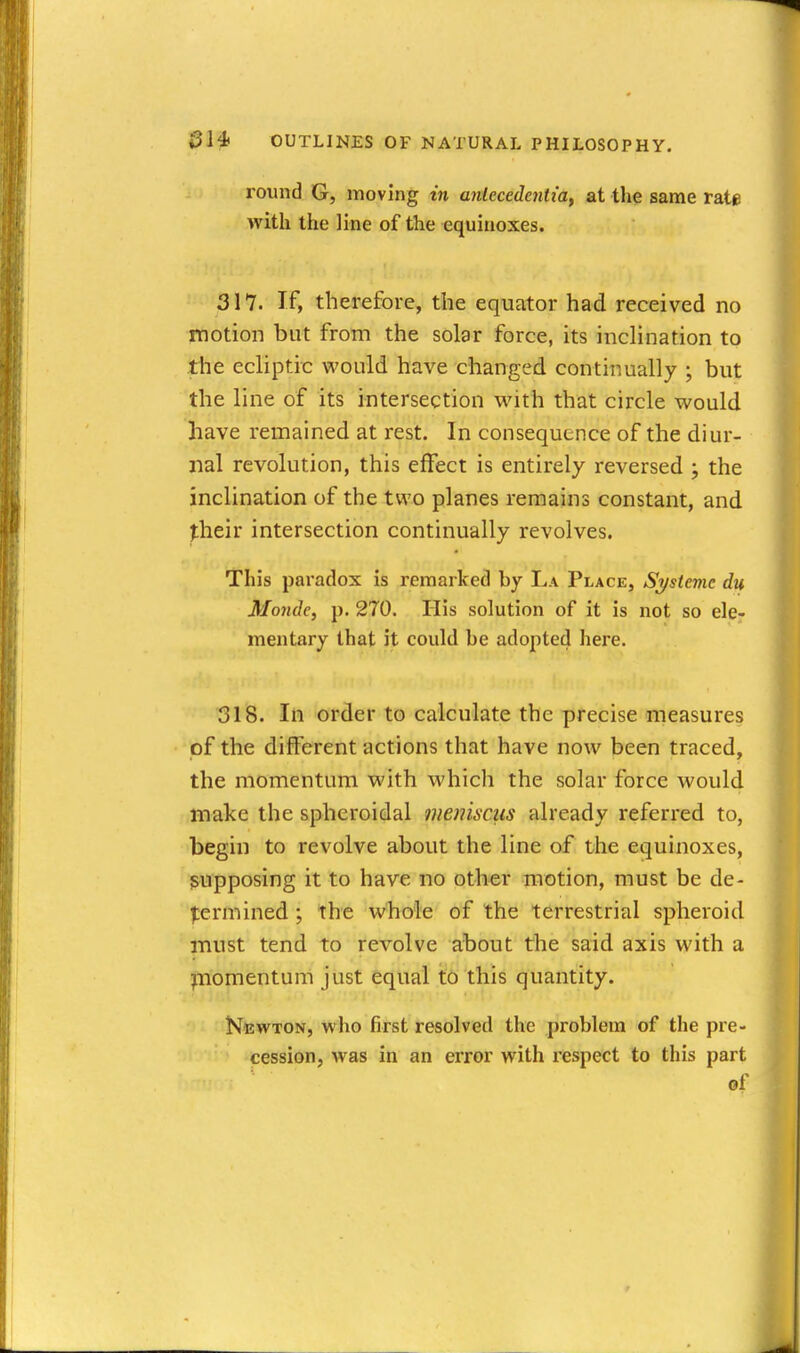 round G, moving in anlccedeniiay at the same rate with the line of the equinoxes. 317. If, therefore, the equator had received no motion but from the solar force, its inclination to the ecliptic would have changed continually ; but the line of its intersection with that circle would have remained at rest. In consequence of the diur- nal revolution, this effect is entirely reversed ; the inclination of the two planes remains constant, and jheir intersection continually revolves. This paradox is remarked by La Place, Sysiemc du Monde, p. 270. His solution of it is not so ele- mentary that it could be adopted here. 318. In order to calculate the precise measures of the different actions that have now been traced, the momentum with which the solar force would make the spheroidal meniscus already referred to, begin to revolve about the line of the equinoxes, supposing it to have no other motion, must be de- |:ermined; the whole of the terrestrial spheroid must tend to revolve about the said axis with a piomentum just equal to this quantity. Newton, who first resolved the problem of the pre- cession, was in an error with respect to this part of