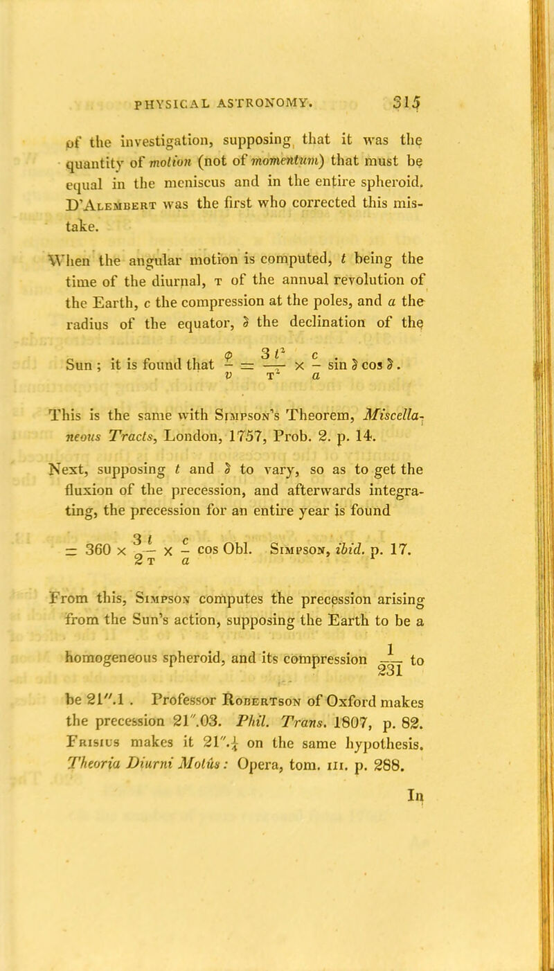 of the investigation, supposing that it was the quantity of motion (not of momentuvi) that must be equal in the meniscus and in the entire spheroid, D'Alembert was the first who corrected this mis- take. When the angular motion is computed, t being the time of the diurnal, t of the annual revolution of the Earth, c the compression at the poles, and a the radius of the equator, 5 the declination of the Sun ; it is found that - =: ^4- x - sin J cos ^. V a This is the same with Simpson''s Theorem, Miscella^ neous Tracts, London, 1757, Prob. 2. p. 14. Next, supposing t and J to vary, so as to get the fluxion of the precession, and afterwards integra- ting, the precession for an entire year is found Sic — 360 X X - cos Obi. Simpson, ibii. p. 17. 2x0 From this, Simpson computes the precession arising from the Sun's action, supposing the Earth to be a homogeneous spheroid, and its compression -— to be 2i'M . Professor RonERTsoN of Oxford makes the precession 21 .03. Phil. Trans. 1807, p. 82. Frisius makes it 21.^; on the same liypothesis. Theoria Diurni Motus: Opera, torn. iii. p. 288. In