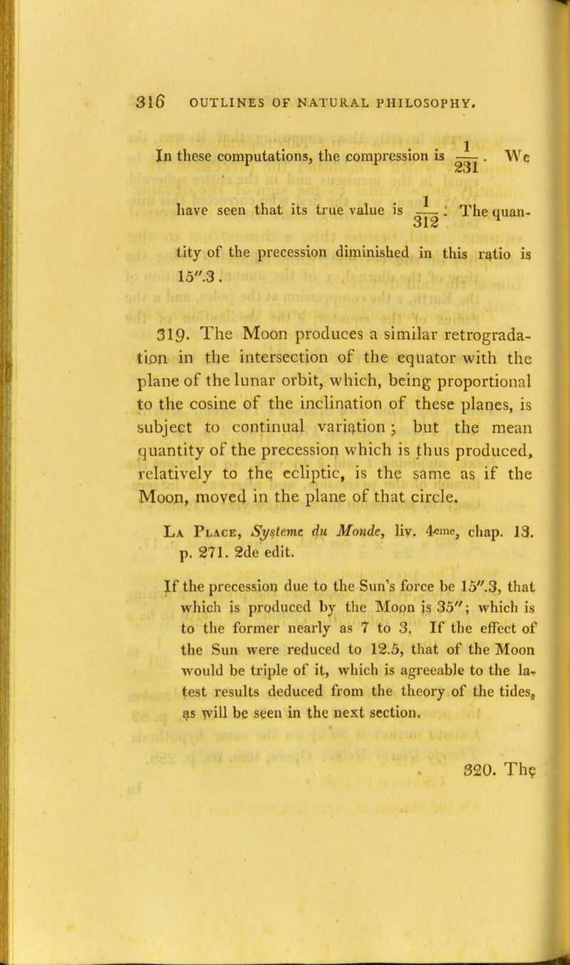 In these computations, the compression is . Wc have seen that its true value is . The quan- tity of the precession diminished in this r^tio is 15.3. 319. The Moon produces a similar retrograda- tion in the intersection of the equator with the plane of the lunar orbit, which, being proportional to the cosine of the inclination of these planes, is subject to continual varii^tion; but the mean quantity of the precession which is thus produced, relatively to thq ecliptic, is the same as if the Moon, moved in the plane of that circle. La Place, Sj/steme du Monde, liy. 4«me, chap. 13. p. 271. 2de edit. If the precession due to the Sun's force be 15''.3, that which is produced by the Moon is 35; which is to the former nearly as 7 to 3. If the effect of the Sun were reduced to 12.5, that of the Moon would be triple of it, which is agreeable to the la- test results deduced from the theory of the tides, 818 yvill be seen in the next section. 320. Th?