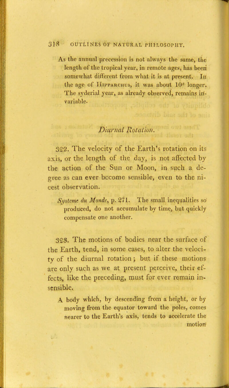 As the annual precession is not always the same, the length of the tropical year, in remote ages, has been somewhat different from what it is at present. In the age of Hipparchus, it was about 10^^ longer. The syderial year, as already observed, remains in- variable. Diurnal Rotation. 322. The velocity of the Earth's rotation on its axis, or the length of the day, is not aft'ectecl by the action of the Sun or Moon, in such a de- gree as can ever become sensible, even to the ni- cest observation. Sj/steme du Monde^ p. 271. The small inequalities so produced, do not accumulate by time, but quickly compensate one another. 323. The motions of bodies near the surface of the Earth, tend, in some cases, to alter the veloci- ty of the diurnal rotation; but if these motions are only such as we at present perceive, their ef- fects, like the preceding, must for ever remain in- sensible. A body which, by descending from a height, or by moving from the equator toward the poles, comes nearer to the Earth's axis, tends to accelerate the motioit