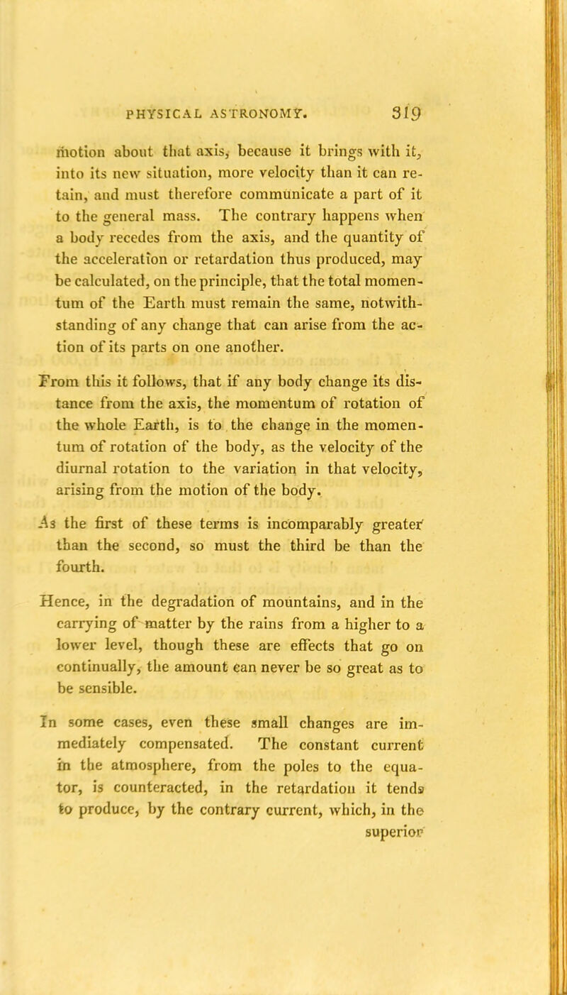 motion about that axis, because it brings with it^ into its new situation, more velocity than it can re- tain, and must therefore communicate a part of it to the general mass. The contrary happens when a body recedes from the axis, and the quantity of the acceleration or retardation thus produced, may be calculated, on the principle, that the total momen- tum of the Earth must remain the same, notwith- standing of any change that can arise from the ac- tion of its parts on one another. From this it follows, that if any body change its dis- tance from the axis, the momentum of rotation of the whole Earth, is to the change in the momen- tum of rotation of the body, as the velocity of the diurnal rotation to the variation in that velocity, arising from the motion of the body, -As the first of these terms is incomparably greater than the second, so must the third be than the fourth. Hence, in the degradation of mountains, and in the carrying of matter by the rains from a higher to a lower level, though these are effects that go on continually, the amount can never be so great as to be sensible. In some cases, even these small changes are im- mediately compensated. The constant current in the atmosphere, from the poles to the equa- tor, is counteracted, in the retardation it tends to produce, by the contrary current, which, in the superioi?