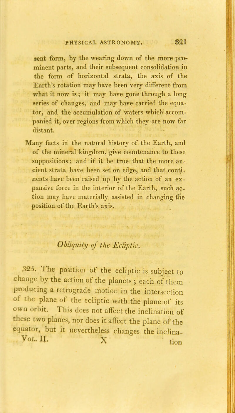 sent form, by the wearing down of the more pro- minent parts, and their subsequent consolidation in the form of horizontal strata, the axis of the Earth's rotation may have been very different from what it now is; it may have gone through a long series of changes, and may have carried the equa- tor, and the accumulation of waters which accom- panied it, over regions from which they are now far distant. Many facts in the natural history of the Earth, and of the mineral kingdom, give countenance to these suppositions; and if it be true that the more an- cient strata have been set on edge, and that conti- nents have been raised up by the action of an ex- pansive force in the interior of the Earth, such ac- tion may have materially assisted in changing the position of the Earth's axis. Obliquity of the Ecliptic. 32.5. The position of the ecliptic is subject to change by the action of the planets; each of them producing a retrograde motion in the intersection of the plane of the ecliptic with the plane of its own orbit. This does not affect the inclination of these two planes, nor does it affect the plane of the equator, but it nevertheless changes the inclina-