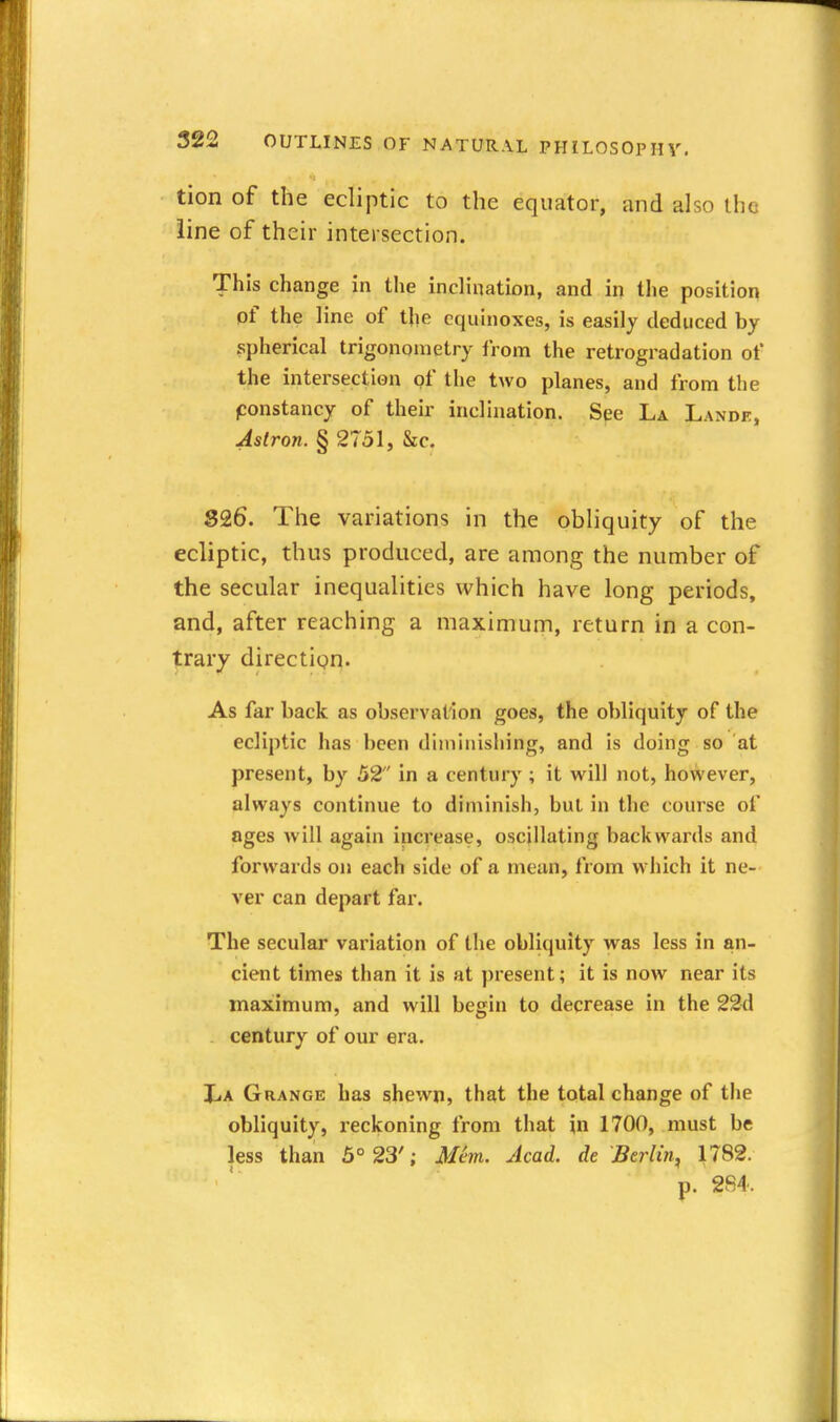 tion of the ecliptic to the equator, and also the line of their intersection. This change in the inclination, and in the position of the line of the equinoxes, is easily deduced by spherical trigonometry from the retrogradation of the intersection of the two planes, and from the constancy of their inclination. See La Lande, Aslron. § 2751, he. 826. The variations in the obliquity of the ecliptic, thus produced, are among the number of the secular inequalities which have long periods, and, after reaching a maximum, return in a con- trary direction. As far hack as observation goes, the obliquity of the ecliptic has been diminishing, and is doing so at present, by 52 in a century ; it will not, however, always continue to diminish, but in the course of ages will again increase, oscillating backwards and forwards on each side of a mean, from which It ne- ver can depart far. The secular variation of tlie obliquity was less in an- cient times than it is at present; it is now near its maximum, and will begin to decrease in the 22d century of our era. X.A Grange has shewn, that the total change of the obliquity, reckoning from that in 1700, must be less than 5° 23'; Mem. Acad, de Berlin, 1782. p. 284.