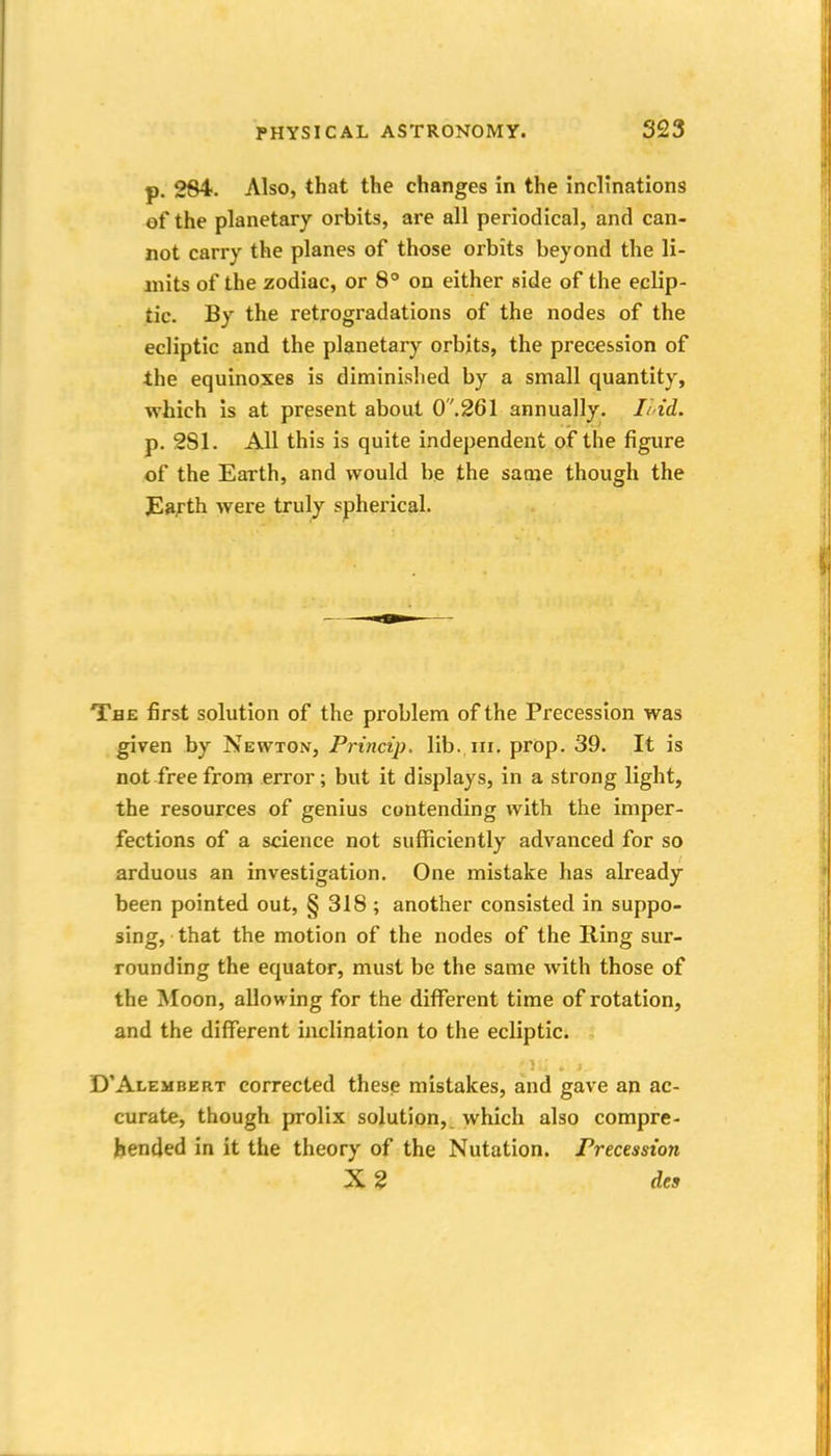 p. 284. Also, that the changes in the inclinations of the planetary orbits, are all periodical, and can- not carry the planes of those orbits beyond the li- mits of the zodiac, or 8° on either side of the eclip- tic. By the retrogradations of the nodes of the ecliptic and the planetary orbits, the precession of the equinoxes is diminished by a small quantity, which is at present about 0'',261 annually. li'id. p. 281. All this is quite independent of the figure of the Earth, and would be the saaje though the Jlafth were truly spherical. The first solution of the problem of the Precession was given by Newton, Prtncip. lib. iii, prop. 39. It is not free from error; but it displays, in a strong light, the resources of genius contending with the imper- fections of a science not sufficiently advanced for so arduous an investigation. One mistake has already been pointed out, § 318 ; another consisted in suppo- sing, that the motion of the nodes of the Ring sur- rounding the equator, must be the same with those of the Moon, allowing for the different time of rotation, and the different inclination to the ecliptic. D'Alembert corrected these mistakes, and gave an ac- curate, though prolix solution, which also compre- hended in it the theory of the Nutation. Precession X? des