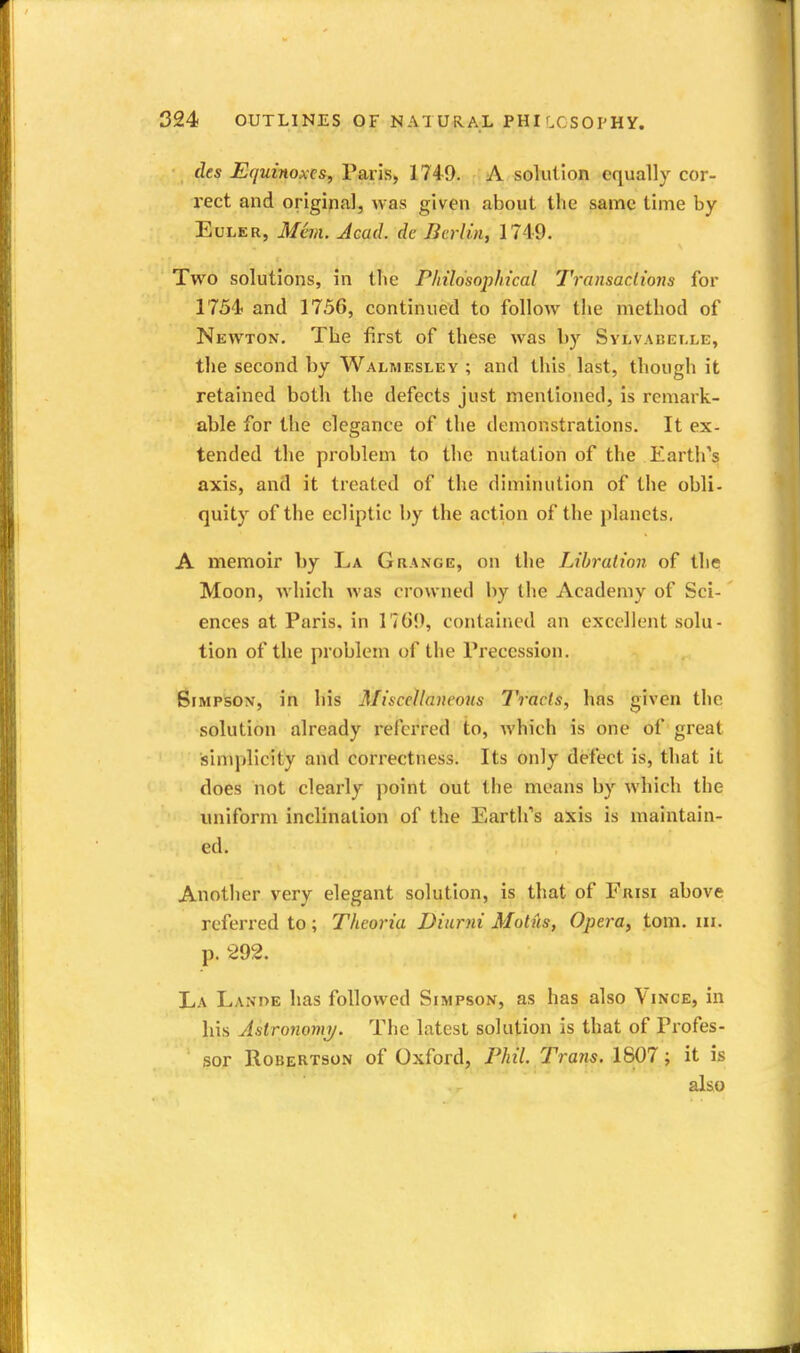 ■ des Equinoxes, Paris, 1749. ; A solution equally cor- rect and original, was given about the same time by EuLER, Man. Acad, dc Berlin, 1749. Two solutions, in tlie Philosophical Transactions for 1754 and 1756, continued to follow the method of Newton. The first of these was by Svlvabei.le, the second by Walmesley ; and this last, though it retained both the defects just mentioned, is remark- able for the elegance of the demonstrations. It ex- tended the problem to the nutation of the Earth's axis, and it treated of the diminution of the obli- quity of the ecliptic by the action of the planets, A memoir by La Grange, on the Lihralion of the Moon, Avhich was crowned by the Academy of Sci- ences at Paris, in 17G9, contained an excellent solu- tion of the problem of the Precession. Simpson, in his Miscellaneous Tracts, has given the solution already referred to, which is one of great sinqilicity and correctness. Its only defect is, that it does not clearly point out the means by which the luiiform inclination of the Earth's axis is maintain- ed. Another very elegant solution, is that of Frisi above referred to; Theoria Diurni Motus, Opera, torn. ni. p. 292. La Lanoe has followed Simpson, as has also Vince, in his Aslronomi/. The latest solution is that of Profes- sor Robertson of Oxford, Phil. Trans. 1807; it is also