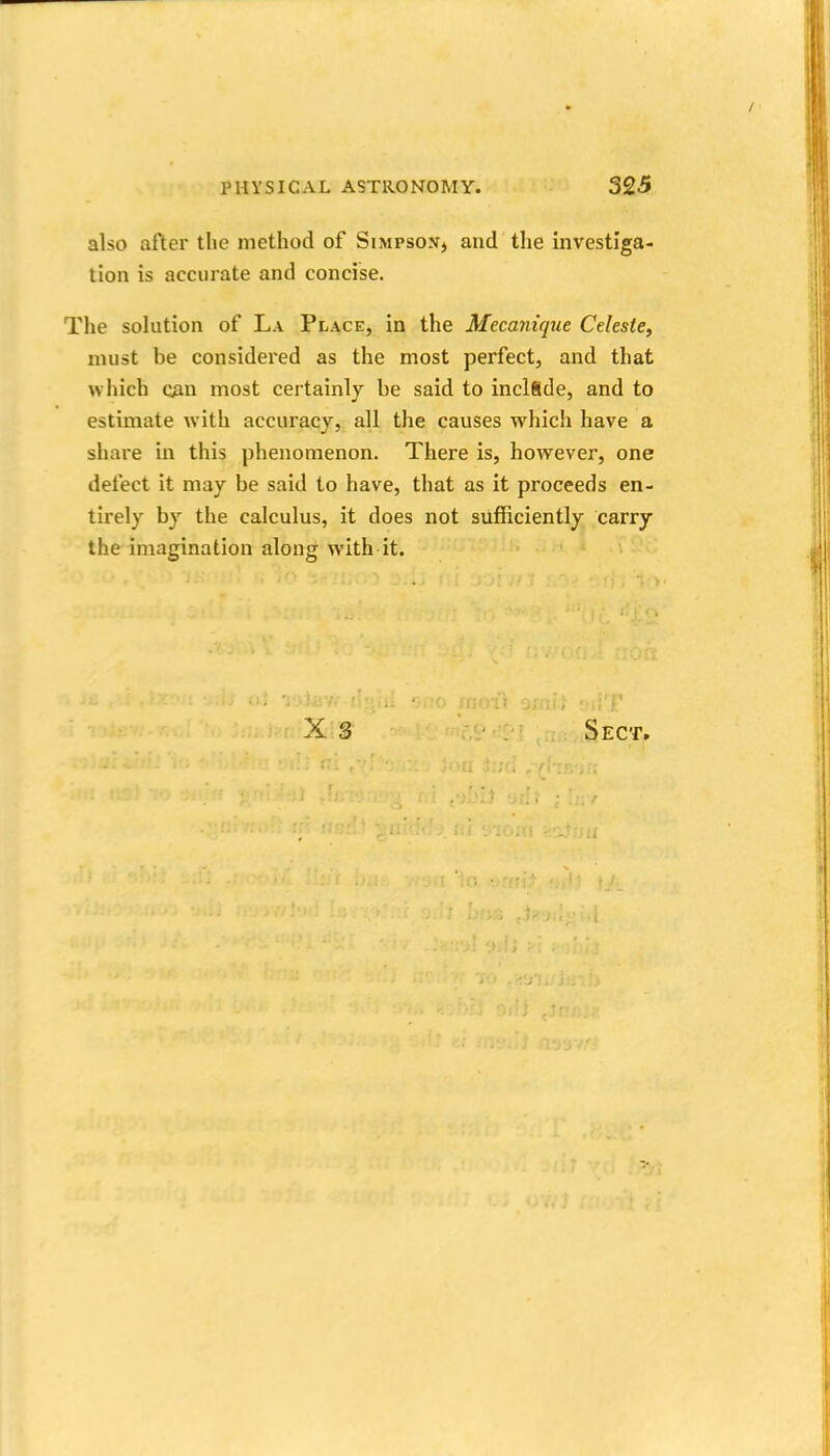 also after the method of Simpson, and the investiga- tion is accurate and concise. The solution of La Place, in the Mecayiique Celeste, must be considered as the most perfect, and that which CAn most certainly be said to inclfide, and to estimate with accuracy, all the causes which have a share in this phenomenon. There is, however, one defect it may be said to have, that as it proceeds en- tirely by the calculus, it does not sufficiently carry the imagination along with it.