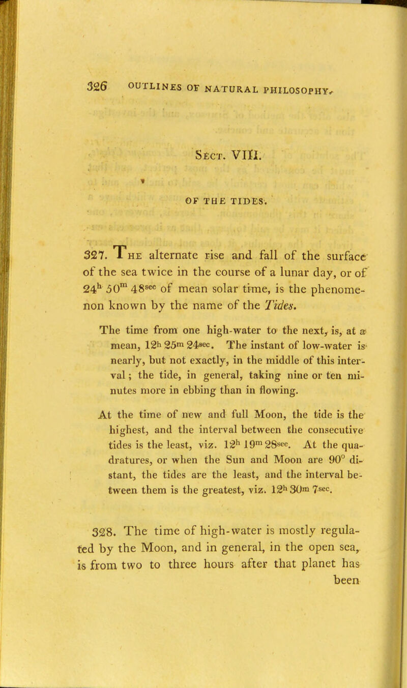 Sect. Vm. GF THE TIDES. 327. The alternate rise and fall of the surface of the sea twice in the course of a lunar day, or of 24'* 50 48s«« of mean solar time, is the phenome- non known by the name of the Tides. The time from one high-water to the next, is, at ar mean, 12^ 25m 24sec, The instant of low-water is nearly, but not exactly, in the middle of this inter- val ; the tide, in general, taking nine or ten mi- nutes more in ebbing than in flowing. At the time of new and full Moon, the tide is the highest, and the interval between the consecutive tides is the least, viz. 12*^ 19 SS^ec. At the qua- dratures, or when the Sun and Moon are 90° di- stant, the tides are the least, and the interval be- tween them is the greatest, viz. 12h30ni 328. The time of high-water is mostly regula- ted by the Moon, and in general, in the open sea, is from two to three hours after that planet has been