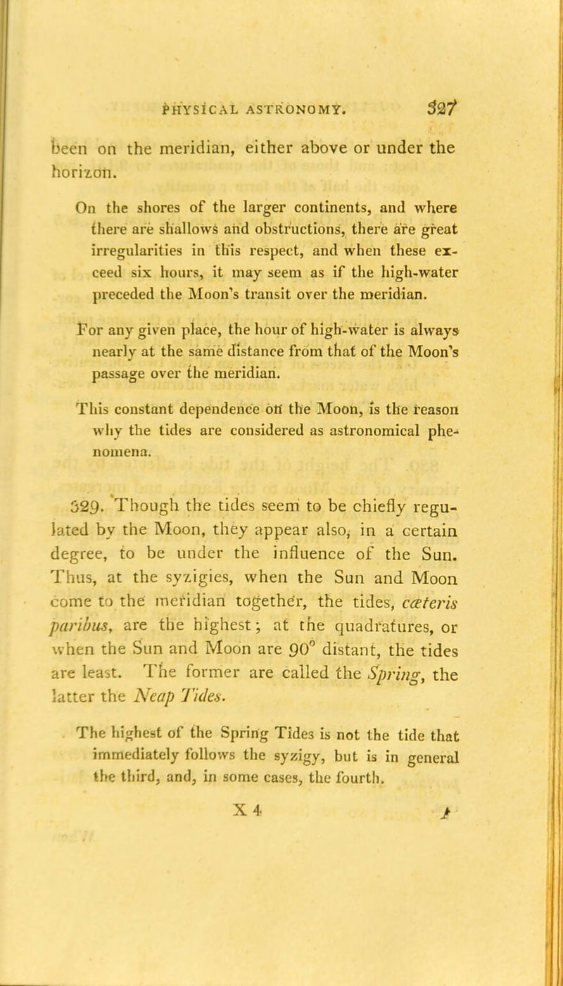 been on the meridian, either above or under the horizon. On the shores of the larger continents, and where there are shallows aiid obstructions, there are great irregularities in this respect, and when these ex- ceed six hours, it may seem as if the high-water preceded the Moon's transit over the meridian. For any given place, the hour of high-vvater is always nearly at the same distance from that of the Moon''s passage over the meridian. This constant dependence 6tt the Moon, is the reason why the tides are considered as astronomical phe- nomena. 329. Though the tides seerri to be chiefly regu- lated by the Moon, they appear also, in a certain degree, to be under the influence of the Sun. Thus, at the syzigies, when the Sun and Moon come to the meridian together, the tides, cceteris paribus, are the highest; at the quadratures, or when the Sun and Moon are 90° distant, the tides are least. The former are called the Spring, the latter the Neap Tiden. The highest of the Spring Tides is not the tide that immediately follows the syzigy, but is in general the third, and, in some cases, the fourth. X4 >