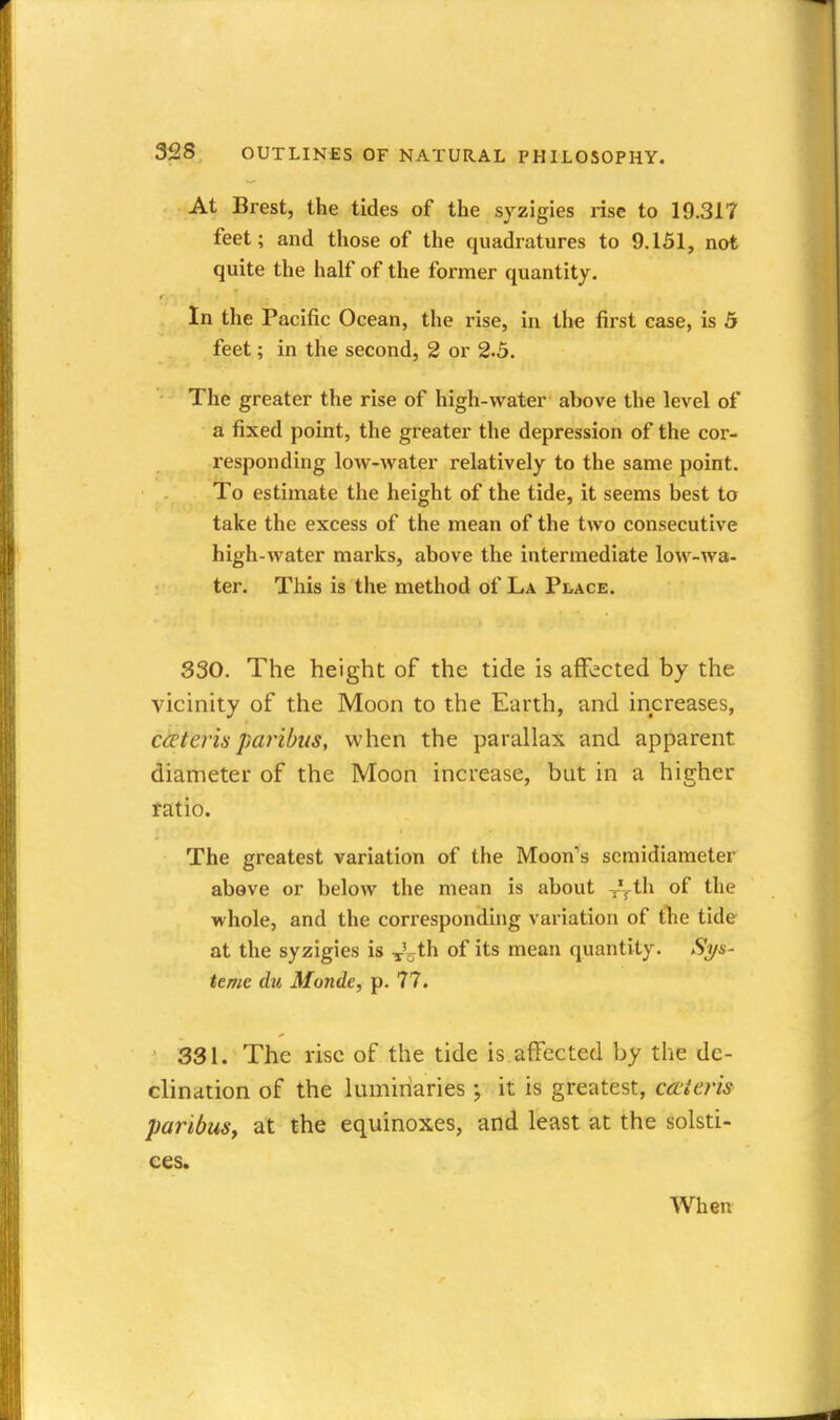 At Brest, the tides of the syzigies rise to 19.317 feet; and those of the quadratures to 9.151, not quite the half of the former quantity. In the Pacific Ocean, the rise, in the first case, is 5 feet; in the second, 2 or 2.5. The greater the rise of high-water above the level of a fixed point, the greater the depression of the cor- responding low-water relatively to the same point. To estimate the height of the tide, it seems best to take the excess of the mean of the two consecutive high-water marks, above the intermediate low-wa- ter. This is tile method of La Place. 330. The height of the tide is affected by the vicinity of the Moon to the Earth, and increases, cceteris paribus, when the parallax and apparent diameter of the Moon increase, but in a higher fatio. The greatest variation of the Moon's scmidiameter above or below the mean is about -^-^ih. of the whole, and the corresponding variation of flie tide at the syzigies is ^'oth of its mean quantity. Sys- teme du Monde, p. 77. 331. The rise of the tide is affected by the de- clination of the luminaries ; it is greatest, cccieris paribus, at the equinoxes, and least at the solsti- ces.