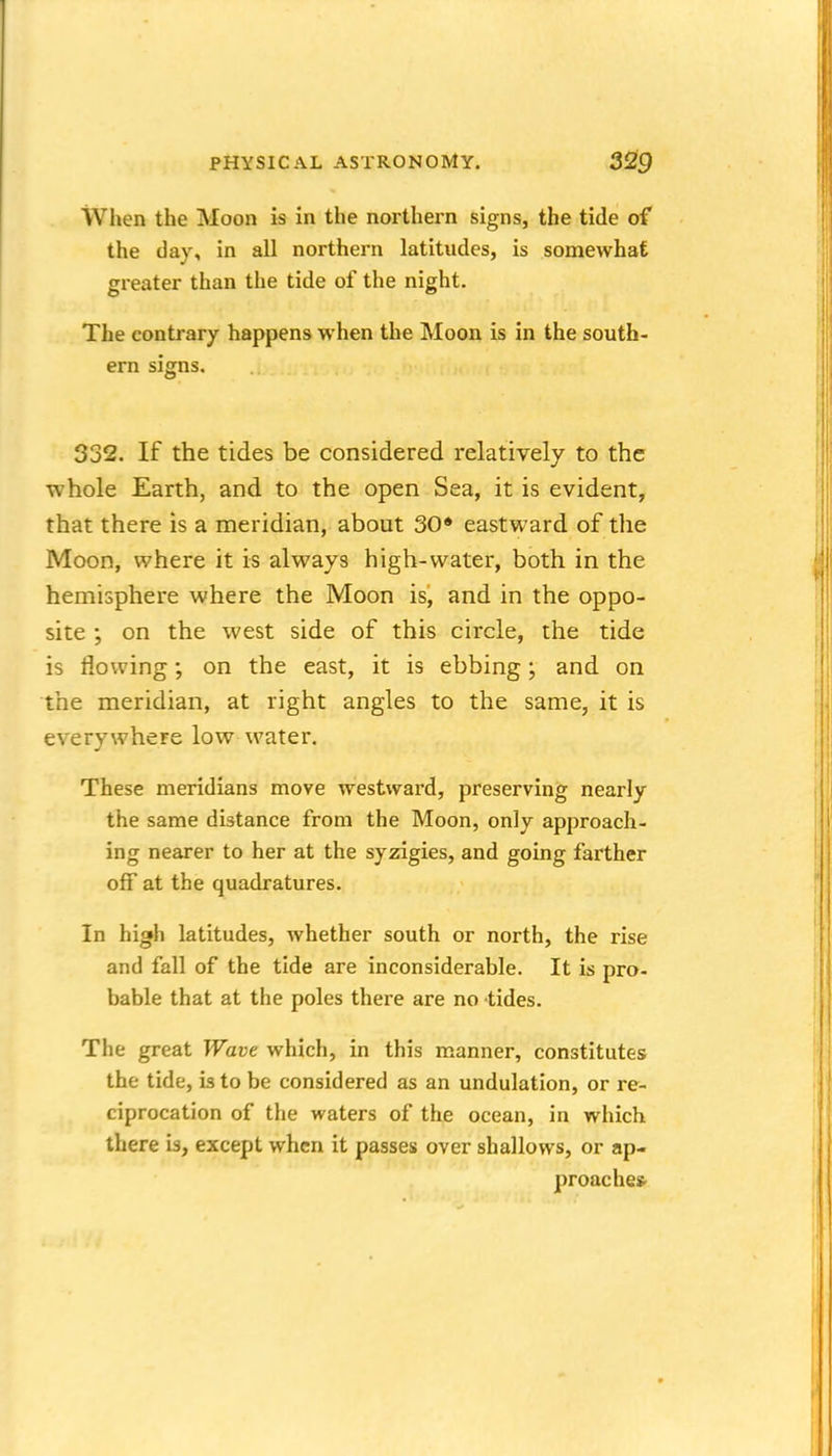 When the Moon is in the northern signs, the tide of the day, in all northern latitudes, is somewhat greater than the tide of the night. The contrary happens when the Moon is in the south- ern signs. 332. If the tides be considered relatively to the whole Earth, and to the open Sea, it is evident, that there is a meridian, about 30» eastward of the Moon, where it is always high-water, both in the hemisphere where the Moon is, and in the oppo- site ; on the west side of this circle, the tide is flowing; on the east, it is ebbing; and on the meridian, at right angles to the same, it is everywhere low water. These meridians move westward, preserving nearly the same distance from the Moon, only approach- ing nearer to her at the syzigies, and going farther off at the quadratures. In high latitudes, whether south or north, the rise and fall of the tide are inconsiderable. It is pro- bable that at the poles there are no tides. The great Wave which, in this manner, constitutes the tide, is to be considered as an undulation, or re- ciprocation of the waters of the ocean, in which there is, except when it passes over shallows, or ap- proaches