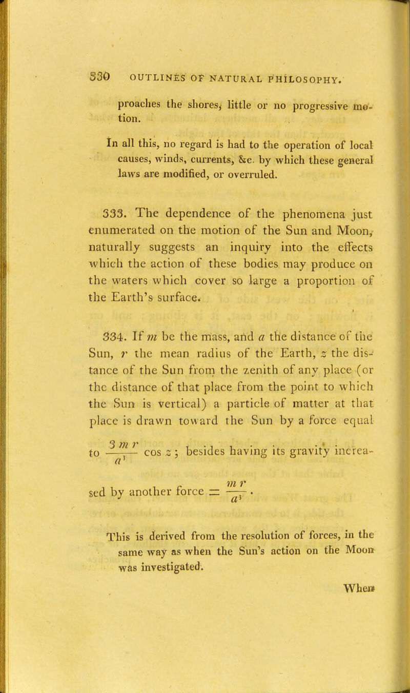 proaclies the shores^ little or no progressive mo- tion. in all this, no regard is had to the operation of local causes, winds, currents, &c. by which these general laws are modified, or overruled. 333. The dependence of the phenomena just enumerated on the motion of the Sun and Moon, naturally suggests an inquiry into the effects which the action of these bodies may produce on the waters which cover so large a proportion of the Earth's surface. 334. If m be the mass, and a the distance of the Sun, r the mean radius of the Earth, z the dis- tance of the Sun froni the zenith of any place (or the distance of that place from the point to which the Sun is vertical) a particle of matter at that place is drawn toward the Sun by a force equal 3 Tfl • • . ' . to cos z ; besides having its gravity mcrea- sed by another force zz. . This is derived from the resolution of forces, in the same way as when the Sun's action on the Moon was investigated.