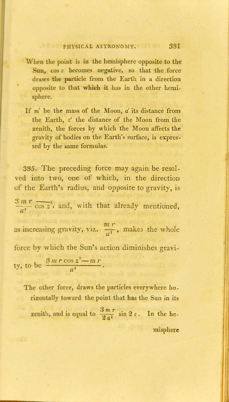 When the point is in the hemisphere opposite to the Sun, cos z becomes negative, so that the force draws the particle from the Earth in a direction opposite to that which it has in the other hemi- sphere. If m' be the mass of the Moon, a its distance from the Earth, the distance of the Moon from the zenith, the forces by which the Moon affects the gravity of bodies on the Earth's surface, is expres- sed by the same formulas^ 335. The preceding force may again be resol- ved into two, one of which, in the direction of the Earth's radius, and opposite to gravity, is —cos 2^ and, with that already mentioned, as increasing gravity, viz. —j-, makes the whole force by which the Sun's action diminishes gravi- ty, to be -. . The other force, draws the particles everywhere ho- rizontally toward the point that has the Sun in its zenith, and is equal to sin 2 ^. In the he- misphere