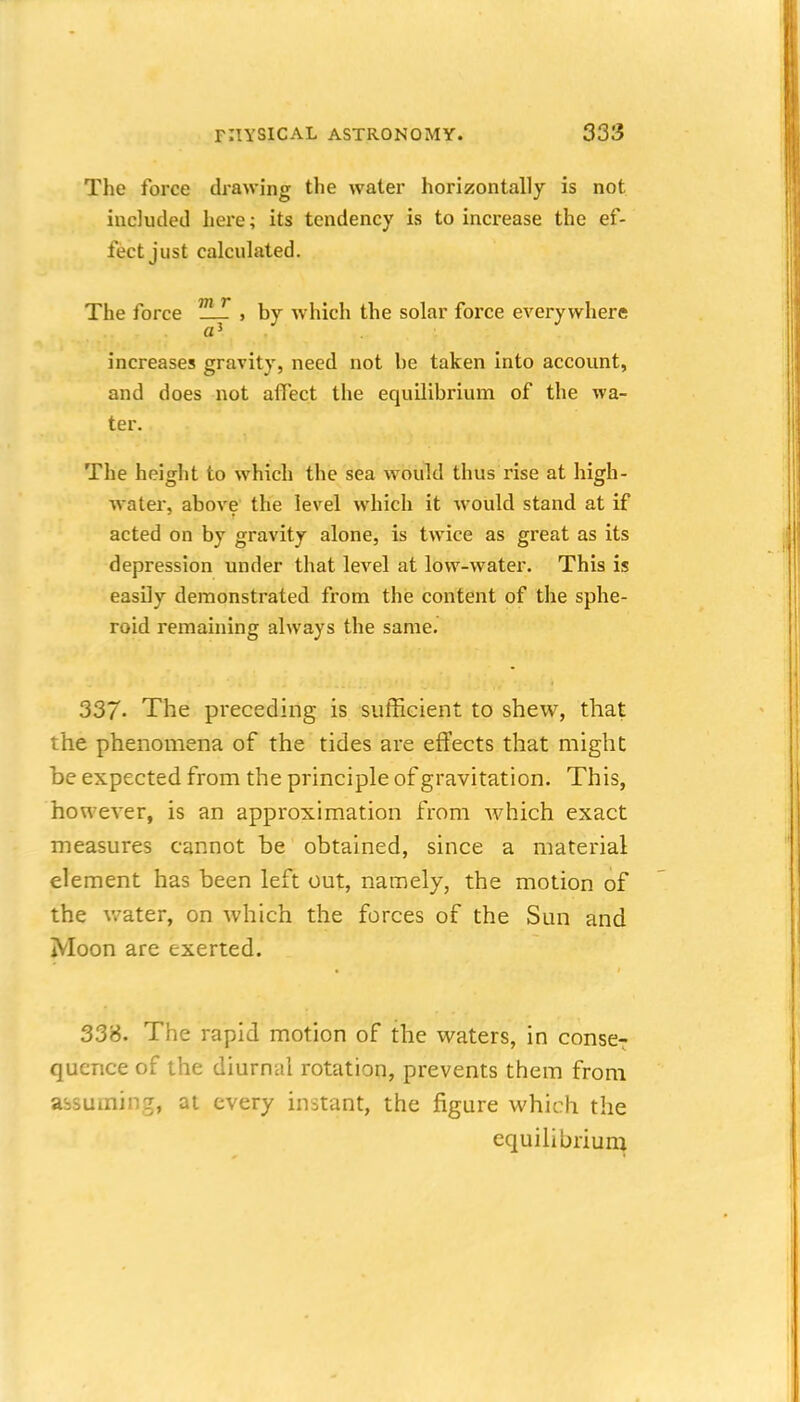 The force drawing the water horizontally is not included here; its tendency is to increase the ef- fect just calculated. The force ^i-T , by which the solar force everywhere a' increases gravity, need not be taken into account, and does not affect the equilibrium of the wa- ter. The height to which the sea would thus rise at high- water, above the level which it would stand at if acted on by gravity alone, is twice as great as its depression under that level at low-water. This is easily demonstrated from the content of the sphe- roid remaining always the same. 337' The preceding is sufficient to shew, that the phenomena of the tides are effects that might be expected from the principle of gravitation. This, however, is an approximation from Mdiich exact measures cannot be obtained, since a material element has been left out, namely, the motion of the v/ater, on which the forces of the Sun and Moon are exerted. 338. The rapid motion of the waters, in conse7 quence of the diurnal rotation, prevents them from assuming, at every instant, the figure which the equilibriuin