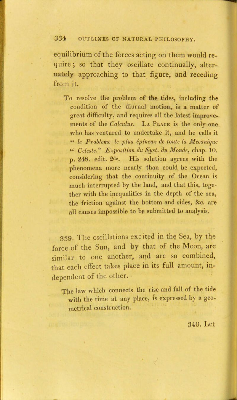 equilibrium of the forces acting on them would re- quire ; so that they oscillate continually, alter- nately approaching to that figure, and receding from it. To resolve the problem of the tides, including the condition of the diurnal motion, is a matter of great difficulty, and requires all the latest improve- ments of the Calculus. La Place is the only one who has ventured to undertake it, and he calls it  le Prohhme le plus epinmx de ioule la Mecanique  Celeste.'''' Exposition du Syst. du Monde, chap. 10. p. 248. edit. 2de, His solution agrees with the phenomena more nearly than could be ej^pected, considering that the continuity of the Ocean is much interrupted by the land, and that this, toge- ther with the inequalities in the depth of the sea, the friction against the bottom and eides, &c. are all causes impossible to be submitted to analysis. 339. The oscillations excited in the Sea, by the force of the Sun, and by that of the Moon, are similar to one another, and are so combined, that each effect takes place in its full amount, in- dependent of the other. The law which connects the rise and fall of the tide with the time at any place, is expressed by a geo- ypetrical construction. 340. Let