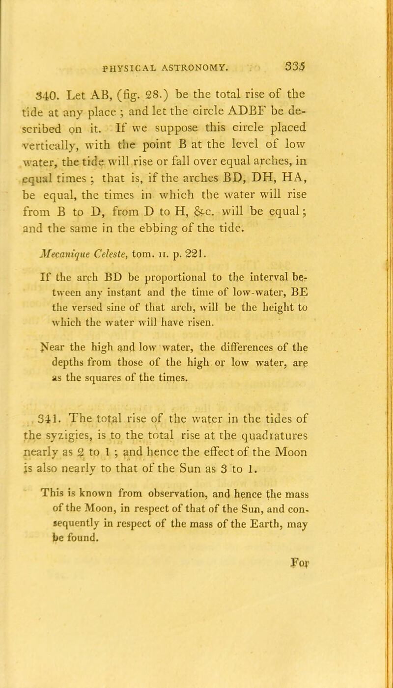 340. Let AB, (fig. 28.) be the total rise of the tide at any place ; and let the circle ADBF be de- scribed on it. If we suppose this circle placed vertically, with the point B at the level of low water, the tide will rise or fall over equal arches, in pqual times ; that is, if the arches BD, DH, HA, be equal, the times in which the w^ater will rise from B to D, from D to H, &c. will be equal; and the same in the ebbing of the tide. Mecanique Celeste, torn. ii. p. 221. If the arch BD be proportional to the interval be- tween any instant and the time of low-water, BE the versed sine of that arch, will be the height to which the water Avill have risen. J^ear the high and low water, the differences of the depths from those of the high or low water, arp as the squares of the times. 341. The tot^l rise of the water in the tides of the syzigies, is to the total rise at the quadratures nearly as $1 to 1 ; and hence the effect of the Moon js also nearly to that of the Sun as 3 to 1. This is known from observation, and hence the mass of the Moon, in respect of that of the Sun, and con- jequently in respect of the mass of the Earth, may be found. Foy