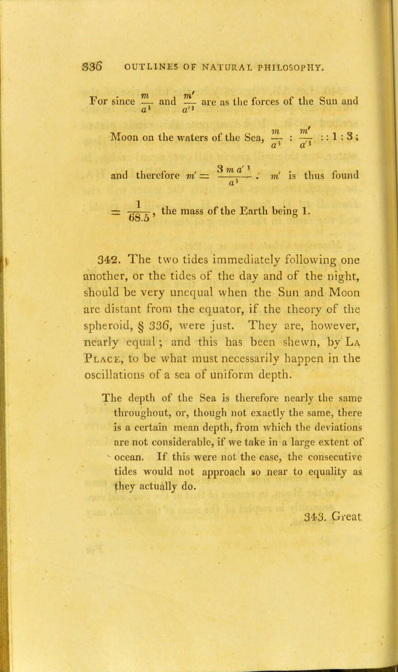 For since — and — are as the forces of the Sun and a» a Moon on the waters of the Sea, —- : — :: 1 : 3 ; 3 m a'' and therefore m' =. . m is thus found a' ^ , the mass of the Earth being 1. 68.5 342. The two tides immediately following one another, or the tides of the day and of the night, should be very unequal when the Sun and Moon are distant from the equator, if the theory of the spheroid, § 336, were just. They are, however, nearly equal \ and this has been shewn, by La Place, to be what must necessarily happen in the oscillations of a sea of uniform depth. The depth of the Sea is therefore nearly the same throughout, or, though not exactly the same, there is a certain mean depth, from which the deviations are not considerable, if we take in a large extent of •• ocean. If this were not the case, the consecutive tides would not approach so near to equality as ^hey actually do. 343. Great