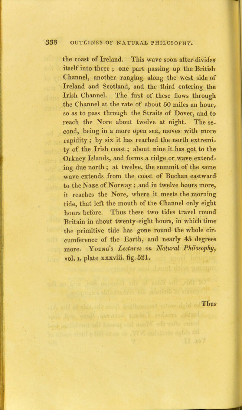 the coast of Ireland. This wave soon after divides itself into three ; one part passing up the British Channel, another ranging along the west side of Ireland and Scotland, and the third entering the Irish Channel. The first of these flows through the Channel at the rate of about 50 miles an hour, so as to pass through the Straits of Dover, and to reach the Nore about twelve at night. The se- cond, being in a more open sea, moves with more rapidity ; by six it has reached the north extremi- ty of the Irish coast; about nine it has got to the Orkney Islands, and forms a ridge or wave extend- ing due north; at twelve, the summit of the same wave extends from the coast of Buchan eastward to the Naze of Norway ; and in twelve hours more, it reaches the Nore, where it meets the morning tide, that left the mouth of the Channel only eight hours before. Thus these two tides travel round Britain in about twenty-eight hours, in which time the primitive tide has gone round the whole cir- cumference of the Earth, and nearly 45 degrees more- Young''s Lectures on Natural Philosophy, vol. I. plate xxxviii. fig. 521. Thus