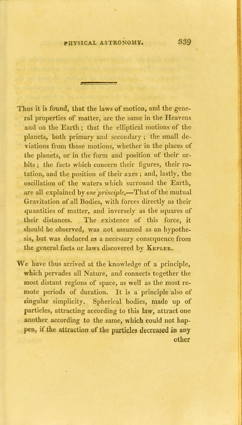 Thus it is found, that the laws of motion, and the .gene- ral properties of matter, ai'e the same in the Heavens and on the Earth ; that the elliptical motions of the planets, both primary and secondar}^; the small de- viations from those motions, whether in the places of the planets, or in the form and position of their or- bits ; the facts which concern their figures, their ro- tation, and the position of their axes ; and, lastly, the oscillation of the waters which surround the Earth, are all explained hj one principle,—That of the mutual Gravitation of all Bodies, with forces du'ectly as their quantities of matter, and inversely as the squares of their distances. The existence of this force, it should be observed, was not assumed as an hypothe- sis, but was deduced as a necessary consequence from the general facts or laws discovered by Kepler. We have thus arrived at the knowledge of a principle, which pervades all Nature, and connects together the most distant regions of space, as well as the most re- mote periods of duration. It is a principle also of singular simplicity. Spherical bodies, made up of particles, attracting according to this law, attract one another according to the same, which could not hap- pen, if the attractbn of the particles decreased in any other