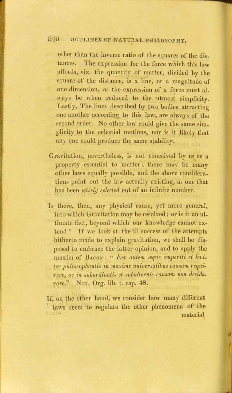 other than the inverse ratio of the squares of the dis- tances. The expression for the force which this law affords, viz. the quantity of matter, divided by the square of the distance, is a line, or a magnitude of one dimension, as the expression of a force must al- >vays be when reduced to the utmost simplicity. Lastly, The lines described by two bodies attracting one another according to this law, are always of the second order. No other law could give the same sim- plicity to the celestial motions, nor is it likely that any one could produce the same stability. Gravitation, nevertheless, is not conceived by us as a property essential to matter; there may be many other laws equally possible, and the above considera- tions point out the law actually existing, as one that has been wisely- sdcded out of an infinite number. Is there, then, any physical cause, yet more general, into which Gravitation may be resolved ; or is it an ul- timate fact, beyond which our knowledge cannot ex- tend ? If we look at the ill success of the attempts hitherto made to explain gravitation, we shall be dis- posed to embrace the latter opinion, and to apply the maxim of Bacon :  Est autem aque imperiii et levi- ter philosophanlis in maxime universalibus causam requi- rere, ac in siiboi'dinatis et subalternis causam non deside- fare. Nov. Org. lib. i. cap. 48. If, on the other hand, we consider how many different * ]|aws seem to regulate the other phenomena of the • * materia^