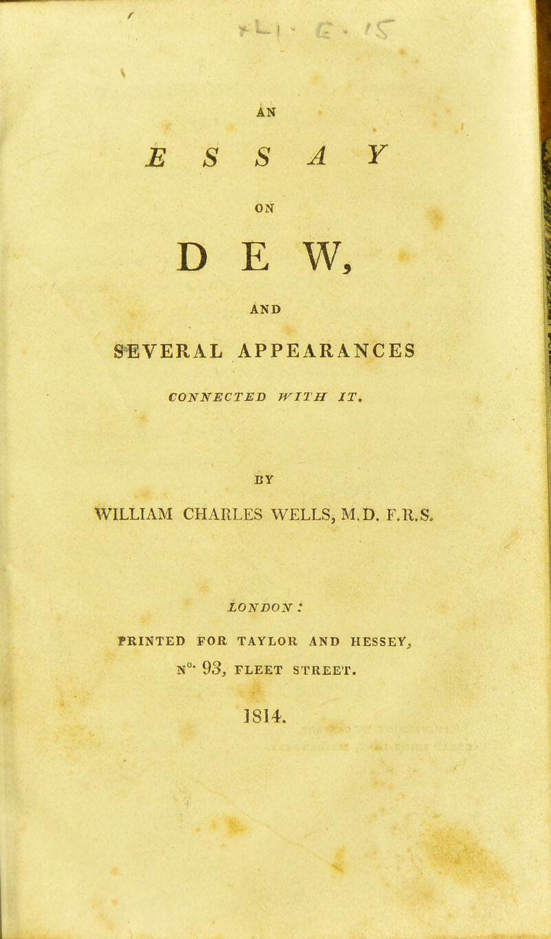 r AN ESSAY ON DEW, AND SEVERAL APPEARANCES CONNECTED WITH IT. EY WILLIAM CHARLES WELLS, M.D. F.R.S. LONDON : PRINTED FOR TAYLOR AND HESSEY,, N°* 93, FLEET STREET. 1814.