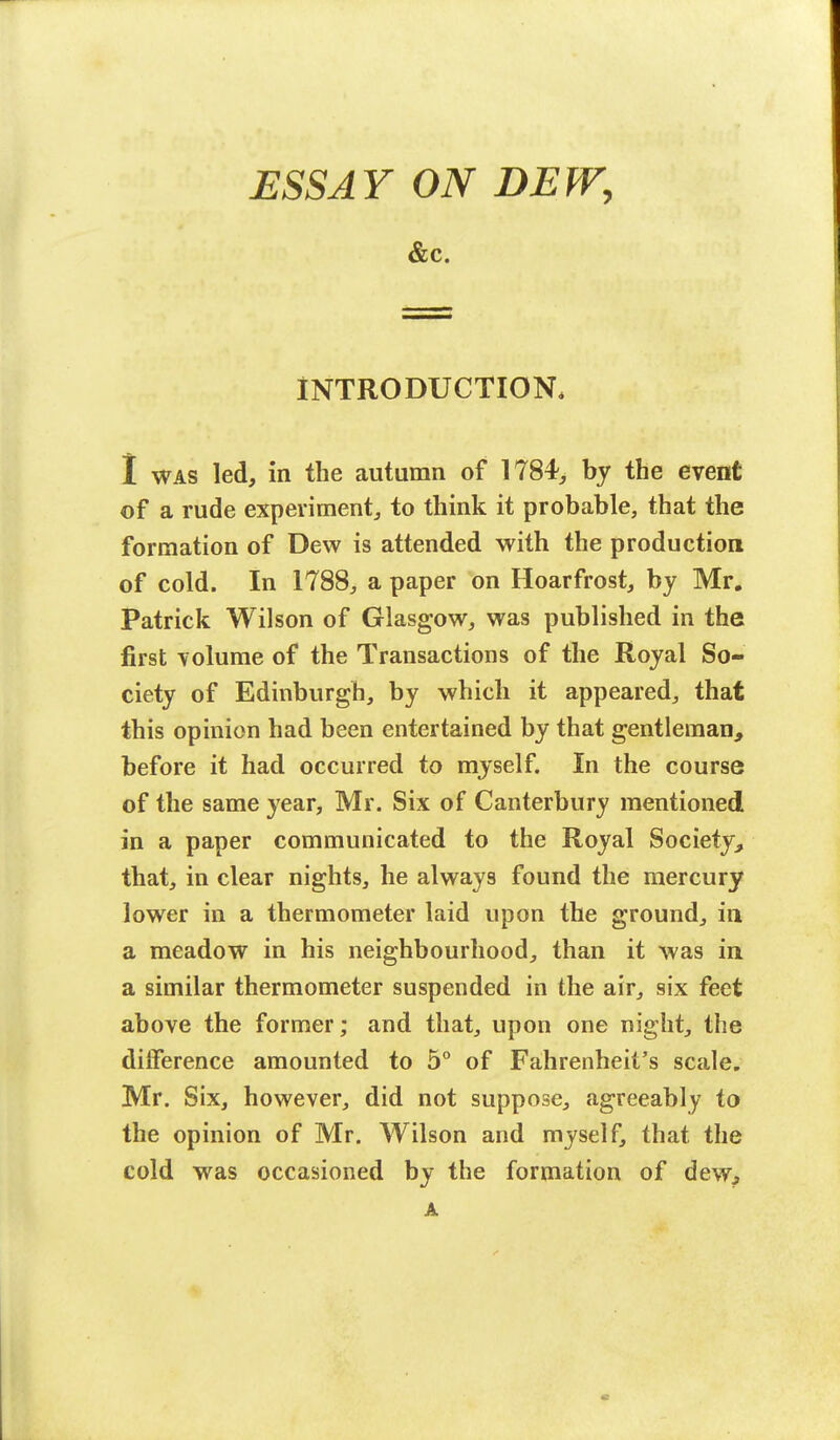 ESSAY ON DEW, &C. INTRODUCTION* I was led, in the autumn of 1784^ by the event of a rude experiment, to think it probable, that the formation of Dew is attended with the production of cold. In 1788, a paper on Hoarfrost, by Mr. Patrick Wilson of Glasgow, was published in the first volume of the Transactions of the Royal So- ciety of Edinburgh, by which it appeared, that this opinion had been entertained by that gentleman, before it had occurred to myself. In the course of the same year, Mr. Six of Canterbury mentioned in a paper communicated to the Royal Society, that, in clear nights, he always found the mercury lower in a thermometer laid upon the ground, in a meadow in his neighbourhood, than it was in a similar thermometer suspended in the air, six feet above the former; and that, upon one night, the difference amounted to 5° of Fahrenheit's scale. Mr. Six, however, did not suppose, agreeably to the opinion of Mr. Wilson and myself, that the cold was occasioned by the formation of dew, A