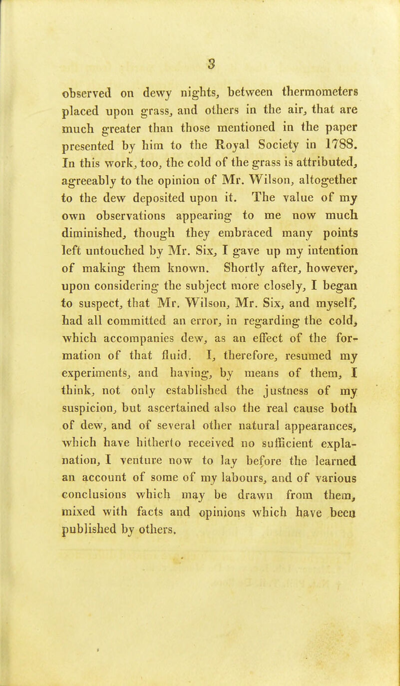 observed on dewy nights, between thermometers placed upon grass, and others in the air, that are much greater than those mentioned in the paper presented by him to the Royal Society in 1788. In this work, too, the cold of the grass is attributed, agreeably to the opinion of Mr. Wilson, altogether to the dew deposited upon it. The value of my own observations appearing to me now much diminished, though they embraced many points left untouched by Mr. Six, I gave up my intention of making them known. Shortly after, however, upon considering the subject more closely, I began to suspect, that Mr. Wilson, Mr. Six, and myself, had all committed an error, in regarding the cold, which accompanies dew, as an effect of the for- mation of that fluid. I, therefore, resumed my experiments, and having, by means of them, I think, not only established the justness of my suspicion, but ascertained also the real cause both of dew, and of several other natural appearances, which have hitherto received no sufficient expla- nation, I venture now to lay before the learned an account of some of my labours, and of various conclusions which may be drawn from them, mixed with facts and opinions which have been published by others.