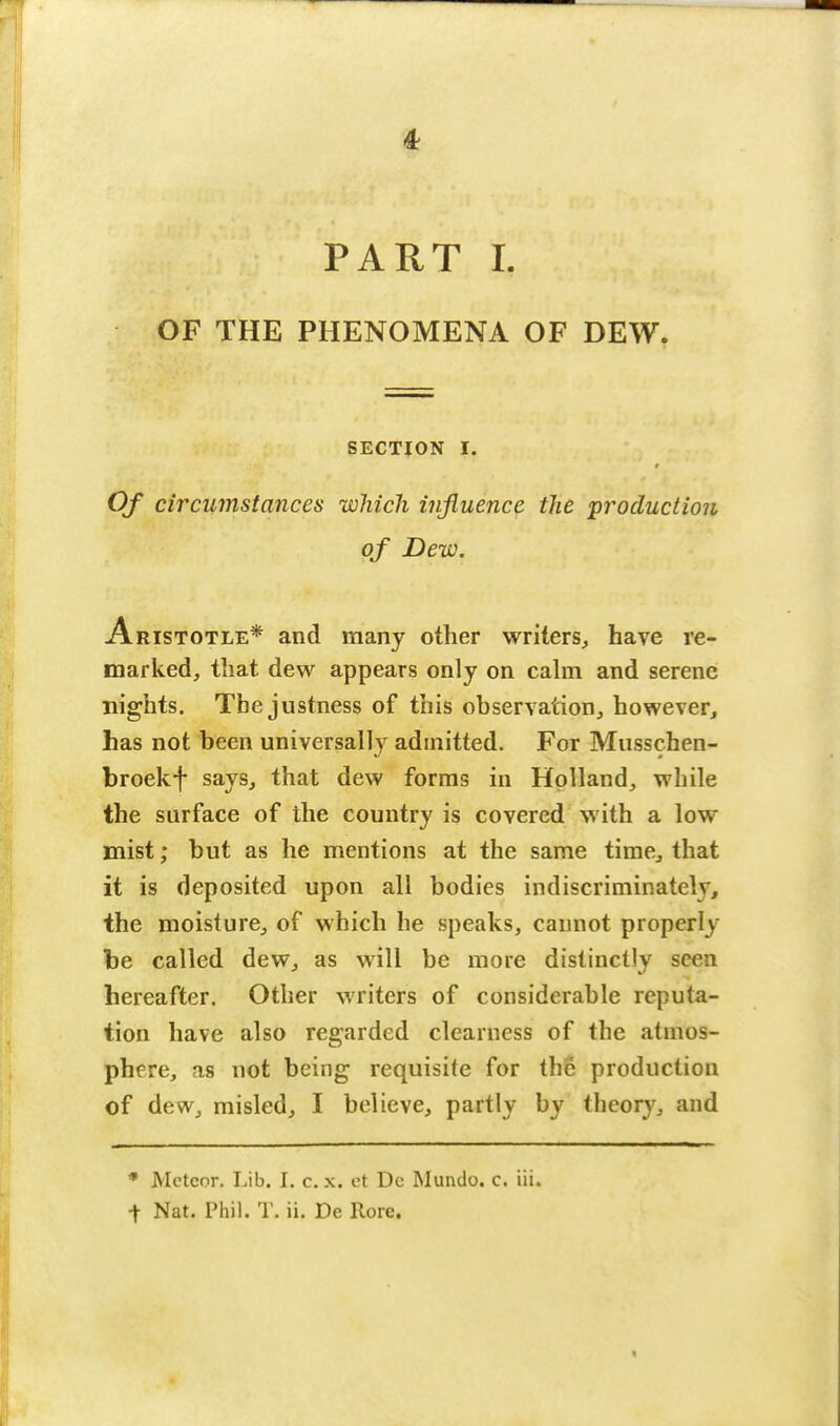 PART I. OF THE PHENOMENA OF DEW. SECTION I. Of circumstances which influence the production of Dew. Aristotle* and many other writers, have re- marked, that dew appears only on calm and serene nights. The justness of this observation, however, has not been universally admitted. For Musschen- broekf says, that dew forms in Holland, while the surface of the country is covered with a low mist; but as he mentions at the same time, that it is deposited upon all bodies indiscriminately, the moisture, of which he speaks, cannot properly be called dew, as will be more distinctly seen hereafter. Other writers of considerable reputa- tion have also regarded clearness of the atmos- phere, as not being requisite for the production of dew, misled, I believe, partly by theory, and * Meteor. Lib. I. c. x. et Dc Mundo. c. iii. t Nat. Phil. T. ii. De Rore.