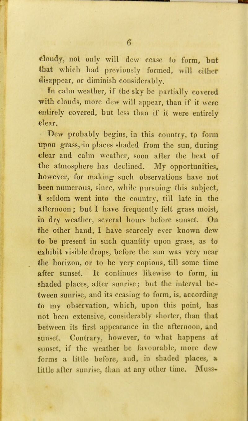 cloudy, not only will dew cease to form, but that which had previously formed, will either disappear, or diminish considerably. In calm weather, if the sky be partially covered with clouds, more dew will appear, than if it were entirely covered, but less than if it were entirely clear. Dew probably begins, in this country, tp form upon grass, in places shaded from the sun, during clear and calm weather, soon after the heat of the atmosphere has declined. My opportunities, however, for making such observations have not been numerous, since, while pursuing this subject, I seldom went into the country, till late in the afternoon; but I have frequently felt grass moist, in dry weather, several hours before sunset. On the other hand, I have scarcely ever known dew to be present in such quantity upon grass, as to exhibit visible drops, before the sun was very near the horizon, or to be very copious, till some time after sunset. It continues likewise to form, in shaded places, after sunrise; but the interval be- tween sunrise, and its ceasing to form, is, according to my observation, which, upon this point, has not been extensive, considerably shorter, than that between its first appearance in the afternoon, und sunset. Contrary, however, to what happens at sunset, if the weather be favourable, more dew forms a little before, and, in shaded places, a little after sunrise, than at any other time. Muss-