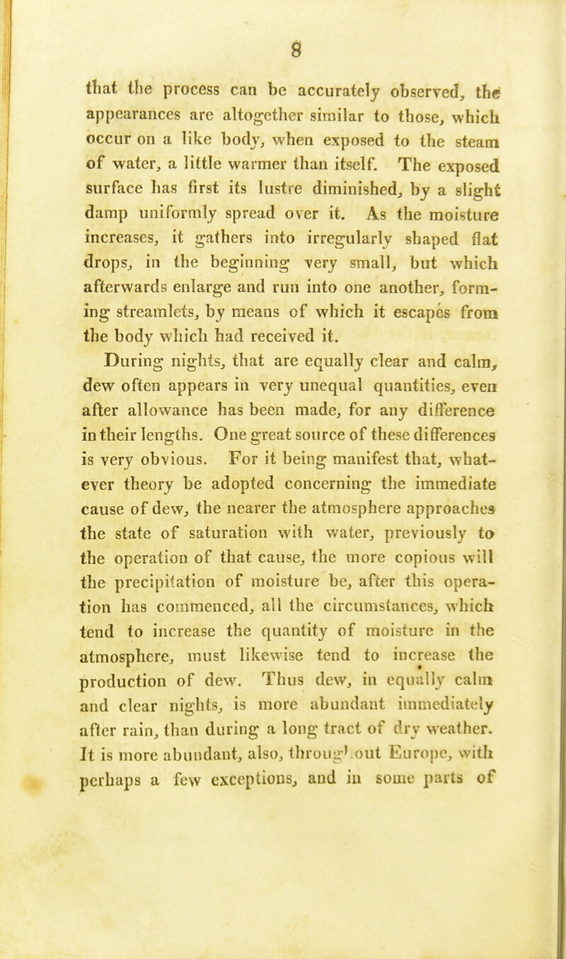 that the process can be accurately observed, the appearances are altogether similar to those, which occur on a like body, when exposed to the steam of water, a little warmer than itself. The exposed surface has first its lustre diminished, by a slight damp uniformly spread over it. As the moisture increases, it gathers into irregularly shaped flat drops, in the beginning very small, but which afterwards enlarge and run into one another, form- ing streamlets, by means of which it escapes from the body which had received it. During nights, that are equally clear and calm, dew often appears in very unequal quantities, even after allowance has been made, for any difference in their lengths. One great source of these differences is very obvious. For it being manifest that, what- ever theory be adopted concerning the immediate cause of dew, the nearer the atmosphere approaches the state of saturation with water, previously to the operation of that cause, the more copious will the precipitation of moisture be, after this opera- tion has commenced, all the circumstances, which tend to increase the quantity of moisture in the atmosphere, must likewise tend to increase the production of dew. Thus dew, in equally calm and clear nights, is more abundant immediately after rain, than during a long tract of dry weather. It is more abundant, also, throng*.out Europe, with perhaps a few exceptions, and in some parts of